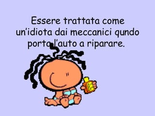 Essere trattata come un’idiota dai meccanici qundo porta l’auto a riparare.  