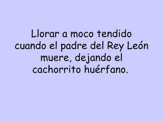 Llorar a moco tendido cuando el padre del Rey León muere, dejando el cachorrito huérfano.   