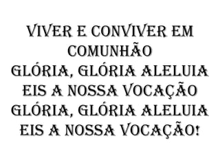 Viver e conviver em
       comunhão
Glória, Glória Aleluia
 eis a nossa Vocação
Glória, Glória Aleluia
 eis a nossa Vocação!
 