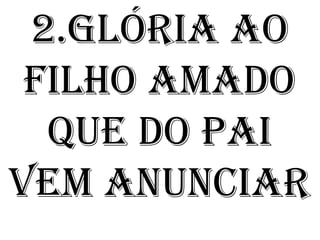 2.Glória ao
 Filho amado
  que do Pai
vem anunciar
 