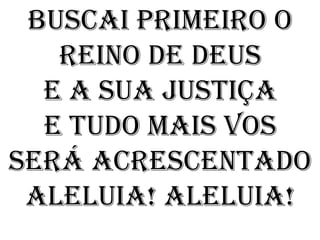 Buscai primeiro o
   Reino de Deus
  E a sua justiça
  E tudo mais vos
será acrescentado
 Aleluia! Aleluia!
 