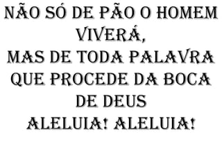 Não só de pão o homem
       viverá,
Mas de toda palavra
 Que procede da boca
       de Deus
  Aleluia! Aleluia!
 