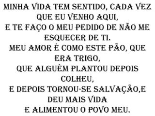 Minha vida tem sentido, cada vez
        que eu venho aqui,
e te faço o meu pedido de não me
         esquecer de ti.
 Meu amor é como este pão, que
            era trigo,
   que alguém plantou depois
             colheu,
 e depois tornou-se salvação,e
          deu mais vida
     e alimentou o povo meu.
 