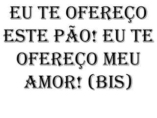 Eu te ofereço
este pão! Eu te
  ofereço meu
   amor! (bis)
 