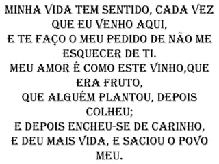 Minha vida tem sentido, cada vez
        que eu venho aqui,
e te faço o meu pedido de não me
         esquecer de ti.
 Meu amor é como este vinho,que
            era fruto,
   que alguém plantou, depois
             colheu;
 E depois encheu-se de carinho,
 e deu mais vida, e saciou o povo
               meu.
 