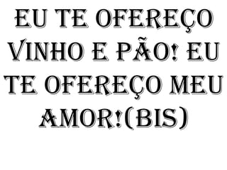 Eu te ofereço
vinho e pão! Eu
te ofereço meu
  amor!(bis)
 