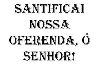 SANTIFICAI
   NOSSA
OFERENDA, Ó
  SENHOR!
 
