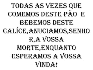TODAS AS VEZES QUE
 COMEMOS DESTE PÃO E
    BEBEMOS DESTE
CALÍCE,ANUCIAMOS,SENHO
       R,A VOSSA
   MORTE,ENQUANTO
  ESPERAMOS A VOSSA
         VINDA!
 