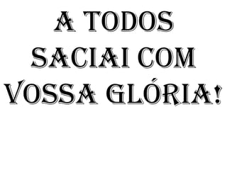 A TODOS
 SACIAI COM
VOSSA GLÓRIA!
 