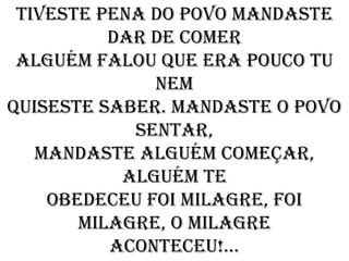 Tiveste pena do povo mandaste
          dar de comer
 Alguém falou que era pouco tu
              nem
Quiseste saber. mandaste o povo
            sentar,
   Mandaste alguém começar,
           alguém te
    Obedeceu foi milagre, foi
       milagre, o milagre
          Aconteceu!...
 