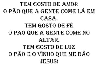 Tem gosto de amor
O pão que a gente come lá em
             casa.
        Tem gosto de fé
  O pão que a gente come no
            altar.
       Tem gosto de luz
  O pão e o vinho que me dão
             jesus!
 