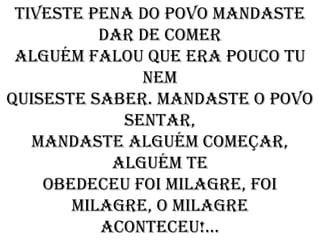 Tiveste pena do povo mandaste
          dar de comer
 Alguém falou que era pouco tu
              nem
Quiseste saber. mandaste o povo
            sentar,
   Mandaste alguém começar,
           alguém te
    Obedeceu foi milagre, foi
       milagre, o milagre
          Aconteceu!...
 