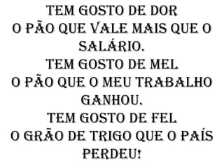 Tem gosto de dor
O pão que vale mais que o
        salário.
    Tem gosto de mel
O pão que o meu trabalho
         ganhou.
    Tem gosto de fel
O grão de trigo que o país
         perdeu!
 