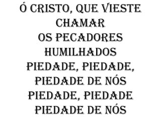 Ó Cristo, que vieste
       chamar
   Os pecadores
     humilhados
 Piedade, Piedade,
   Piedade de nós
 Piedade, Piedade
   Piedade de nós
 