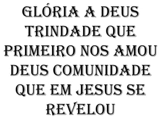 Glória a Deus
   Trindade que
primeiro nos amou
 Deus comunidade
  que em Jesus se
     revelou
 