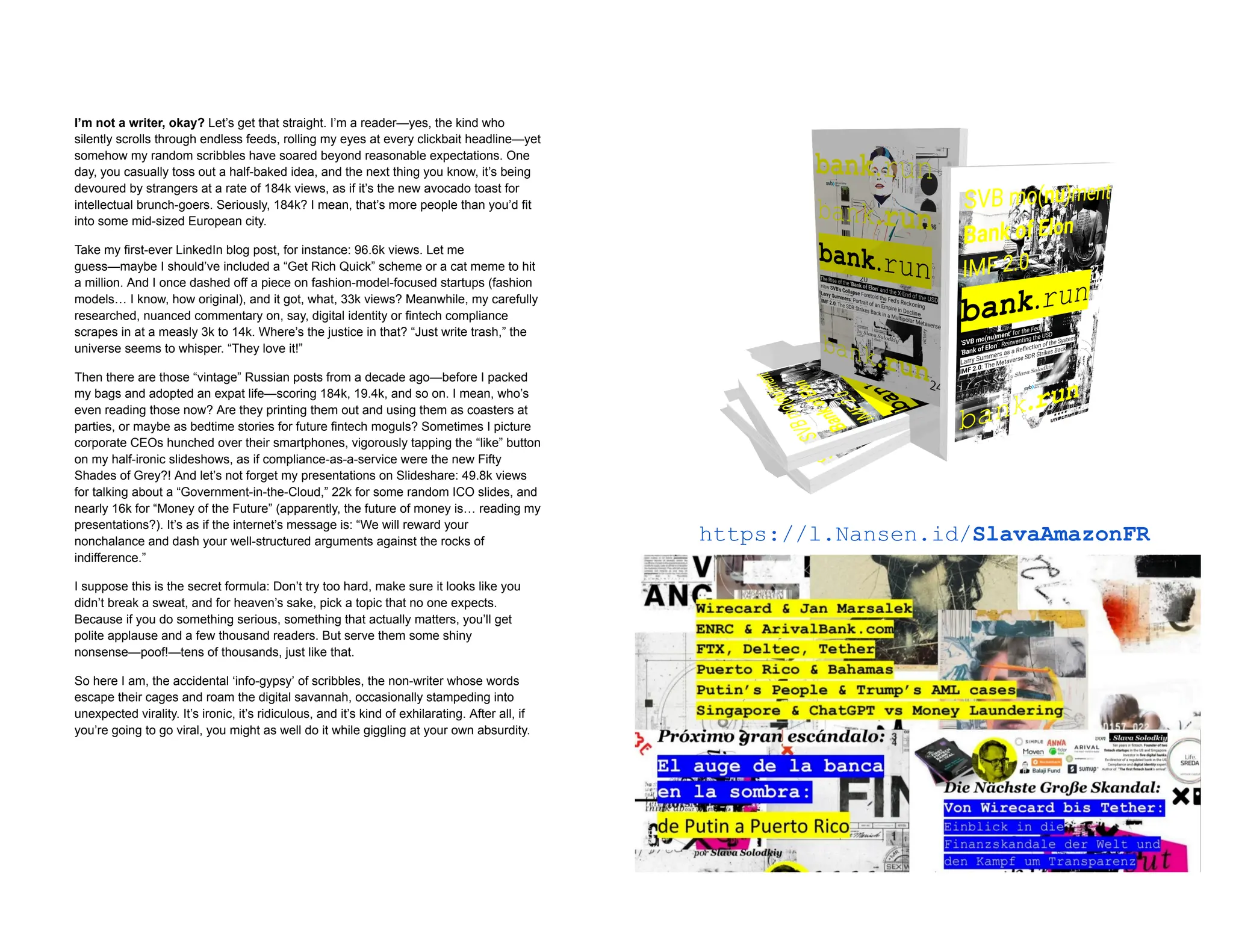 I’m not a writer, okay? Let’s get that straight. I’m a reader—yes, the kind who
silently scrolls through endless feeds, rolling my eyes at every clickbait headline—yet
somehow my random scribbles have soared beyond reasonable expectations. One
day, you casually toss out a half-baked idea, and the next thing you know, it’s being
devoured by strangers at a rate of 184k views, as if it’s the new avocado toast for
intellectual brunch-goers. Seriously, 184k? I mean, that’s more people than you’d fit
into some mid-sized European city.
Take my first-ever LinkedIn blog post, for instance: 96.6k views. Let me
guess—maybe I should’ve included a “Get Rich Quick” scheme or a cat meme to hit
a million. And I once dashed off a piece on fashion-model-focused startups (fashion
models… I know, how original), and it got, what, 33k views? Meanwhile, my carefully
researched, nuanced commentary on, say, digital identity or fintech compliance
scrapes in at a measly 3k to 14k. Where’s the justice in that? “Just write trash,” the
universe seems to whisper. “They love it!”
Then there are those “vintage” Russian posts from a decade ago—before I packed
my bags and adopted an expat life—scoring 184k, 19.4k, and so on. I mean, who’s
even reading those now? Are they printing them out and using them as coasters at
parties, or maybe as bedtime stories for future fintech moguls? Sometimes I picture
corporate CEOs hunched over their smartphones, vigorously tapping the “like” button
on my half-ironic slideshows, as if compliance-as-a-service were the new Fifty
Shades of Grey?! And let’s not forget my presentations on Slideshare: 49.8k views
for talking about a “Government-in-the-Cloud,” 22k for some random ICO slides, and
nearly 16k for “Money of the Future” (apparently, the future of money is… reading my
presentations?). It’s as if the internet’s message is: “We will reward your
nonchalance and dash your well-structured arguments against the rocks of
indifference.”
I suppose this is the secret formula: Don’t try too hard, make sure it looks like you
didn’t break a sweat, and for heaven’s sake, pick a topic that no one expects.
Because if you do something serious, something that actually matters, you’ll get
polite applause and a few thousand readers. But serve them some shiny
nonsense—poof!—tens of thousands, just like that.
So here I am, the accidental ‘info-gypsy’ of scribbles, the non-writer whose words
escape their cages and roam the digital savannah, occasionally stampeding into
unexpected virality. It’s ironic, it’s ridiculous, and it’s kind of exhilarating. After all, if
you’re going to go viral, you might as well do it while giggling at your own absurdity.
https://l.Nansen.id/SlavaAmazonFR
 