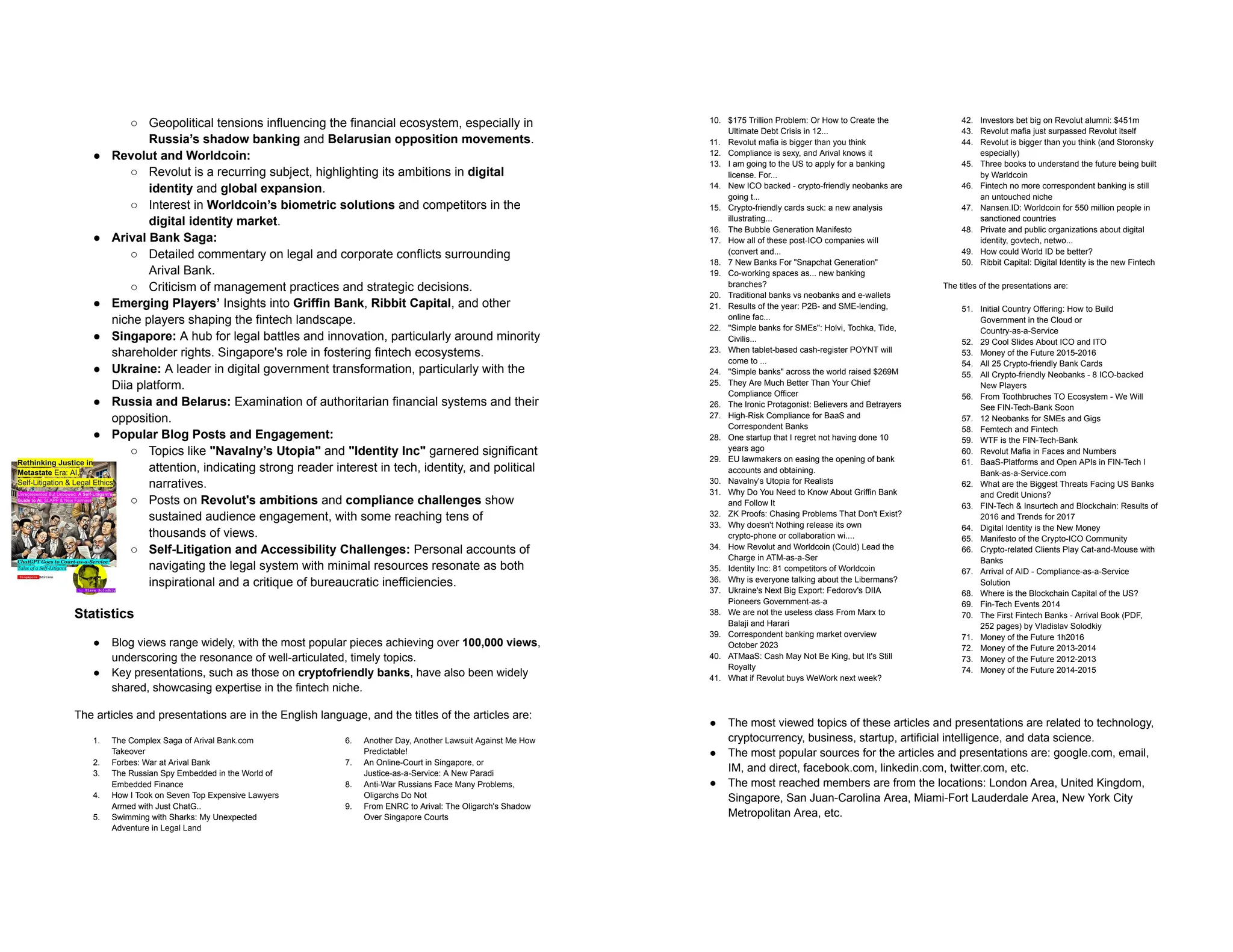 ○ Geopolitical tensions influencing the financial ecosystem, especially in
Russia’s shadow banking and Belarusian opposition movements.
● Revolut and Worldcoin:
○ Revolut is a recurring subject, highlighting its ambitions in digital
identity and global expansion.
○ Interest in Worldcoin’s biometric solutions and competitors in the
digital identity market.
● Arival Bank Saga:
○ Detailed commentary on legal and corporate conflicts surrounding
Arival Bank.
○ Criticism of management practices and strategic decisions.
● Emerging Players’ Insights into Griffin Bank, Ribbit Capital, and other
niche players shaping the fintech landscape.
● Singapore: A hub for legal battles and innovation, particularly around minority
shareholder rights. Singapore's role in fostering fintech ecosystems.
● Ukraine: A leader in digital government transformation, particularly with the
Diia platform.
● Russia and Belarus: Examination of authoritarian financial systems and their
opposition.
● Popular Blog Posts and Engagement:
○ Topics like "Navalny’s Utopia" and "Identity Inc" garnered significant
attention, indicating strong reader interest in tech, identity, and political
narratives.
○ Posts on Revolut's ambitions and compliance challenges show
sustained audience engagement, with some reaching tens of
thousands of views.
○ Self-Litigation and Accessibility Challenges: Personal accounts of
navigating the legal system with minimal resources resonate as both
inspirational and a critique of bureaucratic inefficiencies.
Statistics
● Blog views range widely, with the most popular pieces achieving over 100,000 views,
underscoring the resonance of well-articulated, timely topics.
● Key presentations, such as those on cryptofriendly banks, have also been widely
shared, showcasing expertise in the fintech niche.
The articles and presentations are in the English language, and the titles of the articles are:
1. The Complex Saga of Arival Bank.com
Takeover
2. Forbes: War at Arival Bank
3. The Russian Spy Embedded in the World of
Embedded Finance
4. How I Took on Seven Top Expensive Lawyers
Armed with Just ChatG..
5. Swimming with Sharks: My Unexpected
Adventure in Legal Land
6. Another Day, Another Lawsuit Against Me How
Predictable!
7. An Online-Court in Singapore, or
Justice-as-a-Service: A New Paradi
8. Anti-War Russians Face Many Problems,
Oligarchs Do Not
9. From ENRC to Arival: The Oligarch's Shadow
Over Singapore Courts
10. $175 Trillion Problem: Or How to Create the
Ultimate Debt Crisis in 12...
11. Revolut mafia is bigger than you think
12. Compliance is sexy, and Arival knows it
13. I am going to the US to apply for a banking
license. For...
14. New ICO backed - crypto-friendly neobanks are
going t...
15. Crypto-friendly cards suck: a new analysis
illustrating...
16. The Bubble Generation Manifesto
17. How all of these post-ICO companies will
(convert and...
18. 7 New Banks For "Snapchat Generation"
19. Co-working spaces as... new banking
branches?
20. Traditional banks vs neobanks and e-wallets
21. Results of the year: P2B- and SME-lending,
online fac...
22. "Simple banks for SMEs": Holvi, Tochka, Tide,
Civilis...
23. When tablet-based cash-register POYNT will
come to ...
24. "Simple banks" across the world raised $269M
25. They Are Much Better Than Your Chief
Compliance Officer
26. The Ironic Protagonist: Believers and Betrayers
27. High-Risk Compliance for BaaS and
Correspondent Banks
28. One startup that I regret not having done 10
years ago
29. EU lawmakers on easing the opening of bank
accounts and obtaining.
30. Navalny's Utopia for Realists
31. Why Do You Need to Know About Griffin Bank
and Follow It
32. ZK Proofs: Chasing Problems That Don't Exist?
33. Why doesn't Nothing release its own
crypto-phone or collaboration wi....
34. How Revolut and Worldcoin (Could) Lead the
Charge in ATM-as-a-Ser
35. Identity Inc: 81 competitors of Worldcoin
36. Why is everyone talking about the Libermans?
37. Ukraine's Next Big Export: Fedorov's DIIA
Pioneers Government-as-a
38. We are not the useless class From Marx to
Balaji and Harari
39. Correspondent banking market overview
October 2023
40. ATMaaS: Cash May Not Be King, but It's Still
Royalty
41. What if Revolut buys WeWork next week?
42. Investors bet big on Revolut alumni: $451m
43. Revolut mafia just surpassed Revolut itself
44. Revolut is bigger than you think (and Storonsky
especially)
45. Three books to understand the future being built
by Warldcoin
46. Fintech no more correspondent banking is still
an untouched niche
47. Nansen.ID: Worldcoin for 550 million people in
sanctioned countries
48. Private and public organizations about digital
identity, govtech, netwo...
49. How could World ID be better?
50. Ribbit Capital: Digital Identity is the new Fintech
The titles of the presentations are:
51. Initial Country Offering: How to Build
Government in the Cloud or
Country-as-a-Service
52. 29 Cool Slides About ICO and ITO
53. Money of the Future 2015-2016
54. All 25 Crypto-friendly Bank Cards
55. All Crypto-friendly Neobanks - 8 ICO-backed
New Players
56. From Toothbruches TO Ecosystem - We Will
See FIN-Tech-Bank Soon
57. 12 Neobanks for SMEs and Gigs
58. Femtech and Fintech
59. WTF is the FIN-Tech-Bank
60. Revolut Mafia in Faces and Numbers
61. BaaS-Platforms and Open APIs in FIN-Tech l
Bank-as-a-Service.com
62. What are the Biggest Threats Facing US Banks
and Credit Unions?
63. FIN-Tech & Insurtech and Blockchain: Results of
2016 and Trends for 2017
64. Digital Identity is the New Money
65. Manifesto of the Crypto-ICO Community
66. Crypto-related Clients Play Cat-and-Mouse with
Banks
67. Arrival of AID - Compliance-as-a-Service
Solution
68. Where is the Blockchain Capital of the US?
69. Fin-Tech Events 2014
70. The First Fintech Banks - Arrival Book (PDF,
252 pages) by Vladislav Solodkiy
71. Money of the Future 1h2016
72. Money of the Future 2013-2014
73. Money of the Future 2012-2013
74. Money of the Future 2014-2015
● The most viewed topics of these articles and presentations are related to technology,
cryptocurrency, business, startup, artificial intelligence, and data science.
● The most popular sources for the articles and presentations are: google.com, email,
IM, and direct, facebook.com, linkedin.com, twitter.com, etc.
● The most reached members are from the locations: London Area, United Kingdom,
Singapore, San Juan-Carolina Area, Miami-Fort Lauderdale Area, New York City
Metropolitan Area, etc.
 