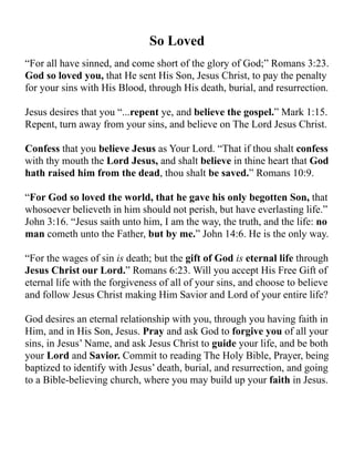 So Loved
“For all have sinned, and come short of the glory of God;” Romans 3:23.
God so loved you, that He sent His Son, Jesus Christ, to pay the penalty
for your sins with His Blood, through His death, burial, and resurrection.
Jesus desires that you “...repent ye, and believe the gospel.” Mark 1:15.
Repent, turn away from your sins, and believe on The Lord Jesus Christ.
Confess that you believe Jesus as Your Lord. “That if thou shalt confess
with thy mouth the Lord Jesus, and shalt believe in thine heart that God
hath raised him from the dead, thou shalt be saved.” Romans 10:9.
“For God so loved the world, that he gave his only begotten Son, that
whosoever believeth in him should not perish, but have everlasting life.”
John 3:16. “Jesus saith unto him, I am the way, the truth, and the life: no
man cometh unto the Father, but by me.” John 14:6. He is the only way.
“For the wages of sin is death; but the gift of God is eternal life through
Jesus Christ our Lord.” Romans 6:23. Will you accept His Free Gift of
eternal life with the forgiveness of all of your sins, and choose to believe
and follow Jesus Christ making Him Savior and Lord of your entire life?
God desires an eternal relationship with you, through you having faith in
Him, and in His Son, Jesus. Pray and ask God to forgive you of all your
sins, in Jesus’ Name, and ask Jesus Christ to guide your life, and be both
your Lord and Savior. Commit to reading The Holy Bible, Prayer, being
baptized to identify with Jesus’ death, burial, and resurrection, and going
to a Bible-believing church, where you may build up your faith in Jesus.