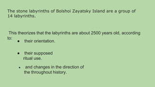 The stone labyrinths of Bolshoi Zayatsky Island are a group of
14 labyrinths.
This theorizes that the labyrinths are about 2500 years old, according
to:
● their orientation.
● their supposed
ritual use.
● and changes in the direction of
the throughout history.
 