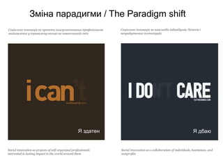 Зміна парадигми / The Paradigm shift
Соціальна інновація як проекти саморганізованих професіоналів   Соціальна інновація як взаємодія індивідумів, бізнесів і
зацікавлених у тривалому впливі на навколишній світ             неприбуткових інституцій




                                                    Я здатен                                                         Я дбаю


Social innovation as projects of self-organized professionals   Social innovation as a collaboration of individuals, businesses, and
interested in lasting impact in the world around them           nonprofits
 