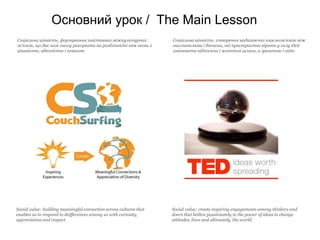Основний урок / The Main Lesson
Соціальна цінність: формування змістовних міжкультурних             Соціальна цінність: cтворення надихаючих взаємозв’язків між
зв’язків, що дає нам змогу реагувати на розбізності між нами з      мислителями і діячами, які пристрастно вірять у силу ідей
цікавістю, вдячністю і повагою                                      змінювати відносини і життєві шляхи, a зрештою і світ.




Social value: building meaningful connection across cultures that   Social value: create inspiring engagements among thinkers and
enables us to respond to deifferences among us with curiosity,      doers that beilive passionately in the power of ideas to change
appreciation and respect.                                           attitudes, lives and ultimately, the world.
 