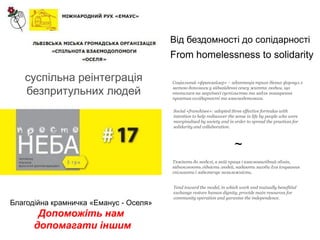 Від бездомності до солідарності
                                        From homelessness to solidarity

   суспільна реінтеграція               Соціальний «франзайзер» – адаптація трьох дієвих формул з

   безпритульних людей                  метою допомоги у віднайденні сенсу життя людям, що
                                        опинилися на маргінесі суспільства та задля поширення
                                        практик солідарності та взаємодопомоги.

                                        Social «franchisee»: adopted three effective formulas with
                                        intention to help rediscover the sense in life by people who were
                                        marginalised by society and in order to spread the practices for
                                        solidarity and collaboration.



                                                                       ~
                                        Тяжіють до моделі, в якій праця і взаємовигідний обмін,
                                        відновлюють гідність людей, надають засоби для існування
                                        спільноти і забезпечує незалежність.


                                        Tend toward the model, in which work and mutually benefitial
                                        exchange restore human dignity, provide main resources for
                                        community operation and garantee the independence.
Благодійна крамничка «Еманус - Оселя»
       Допоможіть нам
      допомагати іншим
 