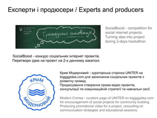 Експерти і продюсери / Experts and producers

                                                         SocialBoost - competition for
                                                         social internet projects.
                                                         Turning idea into project
                                                         during 2-days hackathon.


 SocialBoost - конкурс соціальних інтернет проектів.
 Перетвори ідею на проект на 2-х денному хакатоні.


                            Крим Модерновий - кураторська сторінка UNITER на
                            biggggidea.com для заохочення соціальних проектів з
                            розвитку громад.
                            Продюсування створення промо-відео проектів,
                            консультації по комунікаційній стратегії та навчальні сесії.

                            Modern Crimea - curators page of UNITER on biggggidea.com
                            for encouragement of social projects for community building.
                            Producing promotional video for a project, consulting on
                            communication strategies and educational sessions.
 