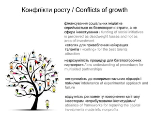 Конфлікти росту / Conflicts of growth
              фінансування соціальних ініціатив
              сприймається як безповоротні втрати, а не
              сфера інвестування / funding of social initiatives
              is percieved as deadweight losses and not as
              area of investment
               «стеля» для приваблення найкращих
               талантів / «ceiling» for the best talents
               attraction
              незрозумілість процедур для багатосторонніх
              партнерств / low undestanding of procedures for
              multisided partnerships

               нетерпимість до екпериментальних підходів і
               помилки/ intolerance of experimental approach and
               failure

               відсутність регламенту повернення капіталу
               інвесторам неприбутковими інституціями/
               absence of frameworks for repaying the capital
               investments made into nonprofits
 