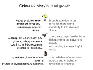 Спільний ріст / Mutual growth


             через усвідомлення         through attention to our
              власного інтересу і       personal interest and
              чуйність до намірів       sensitivity to intentions of
                          інших...      others...

                                        ... to create opportunities for a
      ...створити можливості для
                                        dialog among the players in
           діалогу між гравцями в
                                        society
         суспільстві і формування
                                        and building the meaningful
              змістовних зв’язків...
                                        bonds...

        ...для ініціації резонансних    ... for initiation of resonance
                             проектів   projects and enabling of
і втілення фундаментальних змін.        fundamental changes.
 