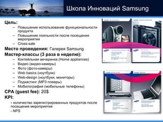 Школа Инноваций  Samsung   Цель :  Повышение использование функциональности продукта Повышение лояльности после посещения мероприятия Cross-sale Место проведения :   Галерея  Samsung Мастер-классы  (3  раза в неделю) :  Коктейльная вечеринка ( Home appliances) Видео (видео-камеры) Фото (фото-камеры) Web basics ( ноутбуки) Web-design  (ноутбуки, мониторы) Подкастинг ( MP 3 плееры) Мобилография (мобильные телефоны) CPA (guest fee):  20$ KPI :   -  количество зарегистрированных продуктов после посещения мероприятия - NPS 