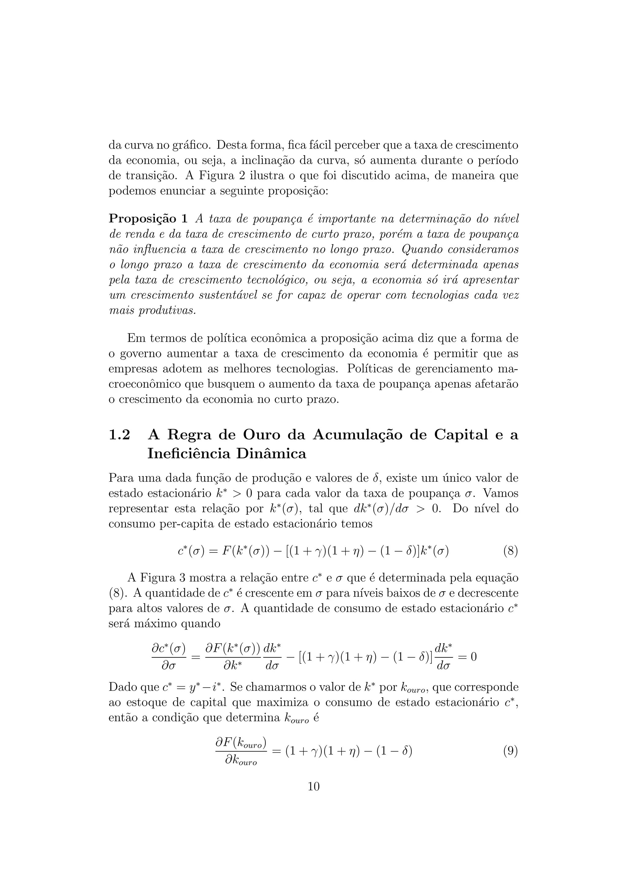 da curva no gr´ﬁco. Desta forma, ﬁca f´cil perceber que a taxa de crescimento
a
a
da economia, ou seja, a inclina¸ao da curva, s´ aumenta durante o per´
c˜
o
ıodo
de transi¸ao. A Figura 2 ilustra o que foi discutido acima, de maneira que
c˜
podemos enunciar a seguinte proposi¸ao:
c˜
Proposi¸˜o 1 A taxa de poupan¸a ´ importante na determina¸ao do n´vel
ca
c e
c˜
ı
de renda e da taxa de crescimento de curto prazo, por´m a taxa de poupan¸a
e
c
n˜o inﬂuencia a taxa de crescimento no longo prazo. Quando consideramos
a
o longo prazo a taxa de crescimento da economia ser´ determinada apenas
a
pela taxa de crescimento tecnol´gico, ou seja, a economia s´ ir´ apresentar
o
o a
um crescimento sustent´vel se for capaz de operar com tecnologias cada vez
a
mais produtivas.
Em termos de pol´
ıtica econˆmica a proposi¸ao acima diz que a forma de
o
c˜
o governo aumentar a taxa de crescimento da economia ´ permitir que as
e
empresas adotem as melhores tecnologias. Pol´
ıticas de gerenciamento macroeconˆmico que busquem o aumento da taxa de poupan¸a apenas afetar˜o
o
c
a
o crescimento da economia no curto prazo.

1.2

A Regra de Ouro da Acumula¸˜o de Capital e a
ca
Ineﬁciˆncia Dinˆmica
e
a

Para uma dada fun¸ao de produ¸ao e valores de δ, existe um unico valor de
c˜
c˜
´
estado estacion´rio k ∗ > 0 para cada valor da taxa de poupan¸a σ. Vamos
a
c
∗
∗
representar esta rela¸ao por k (σ), tal que dk (σ)/dσ > 0. Do n´
c˜
ıvel do
consumo per-capita de estado estacion´rio temos
a
c∗ (σ) = F (k ∗ (σ)) − [(1 + γ)(1 + η) − (1 − δ)]k ∗ (σ)

(8)

A Figura 3 mostra a rela¸ao entre c∗ e σ que ´ determinada pela equa¸ao
c˜
e
c˜
∗
(8). A quantidade de c ´ crescente em σ para n´
e
ıveis baixos de σ e decrescente
para altos valores de σ. A quantidade de consumo de estado estacion´rio c∗
a
ser´ m´ximo quando
a a
∂c∗ (σ)
∂F (k ∗ (σ)) dk ∗
dk ∗
=
− [(1 + γ)(1 + η) − (1 − δ)]
=0
∂σ
∂k ∗
dσ
dσ
Dado que c∗ = y ∗ −i∗ . Se chamarmos o valor de k ∗ por kouro , que corresponde
ao estoque de capital que maximiza o consumo de estado estacion´rio c∗ ,
a
ent˜o a condi¸ao que determina kouro ´
a
c˜
e
∂F (kouro )
= (1 + γ)(1 + η) − (1 − δ)
∂kouro
10

(9)

 