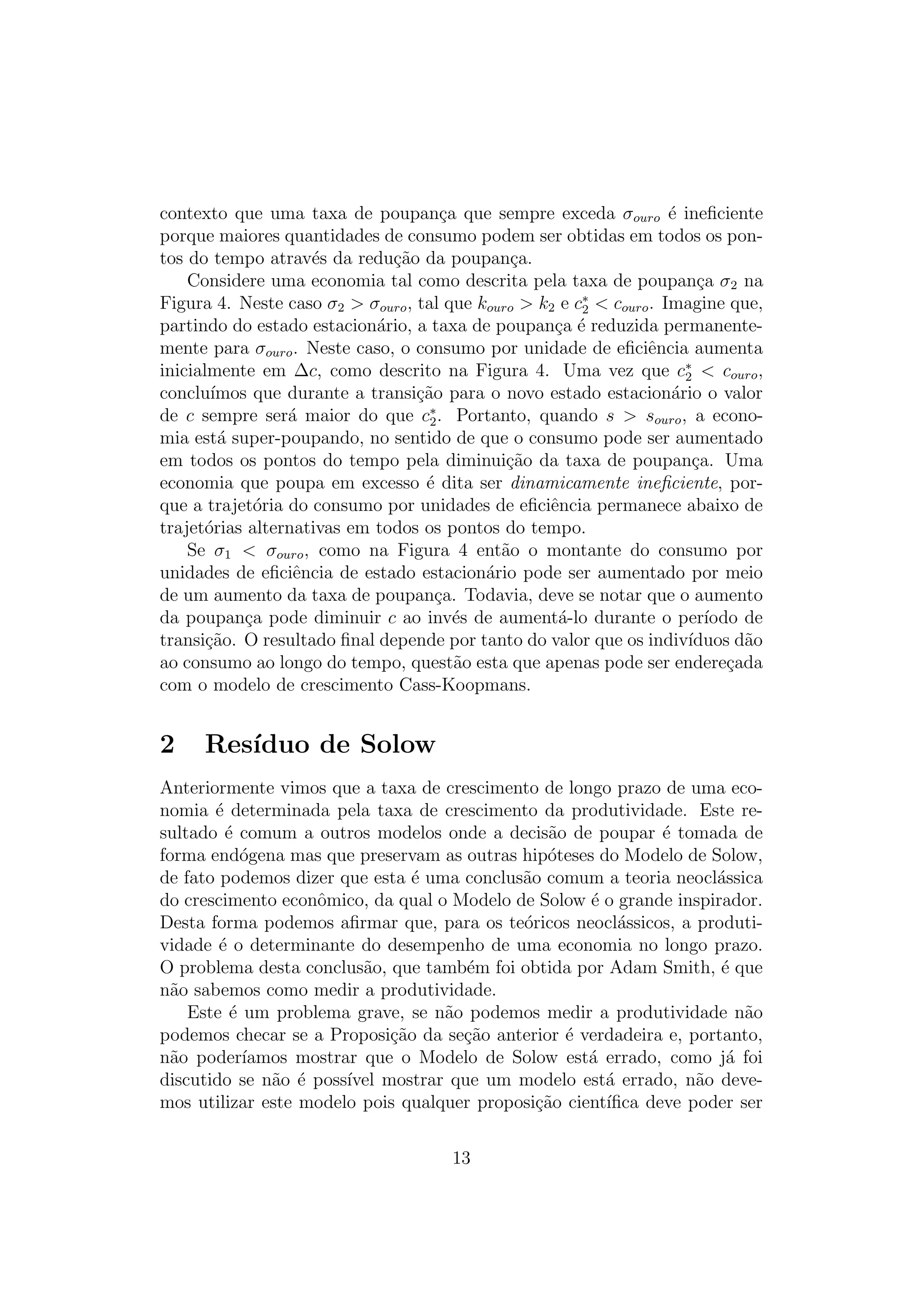 contexto que uma taxa de poupan¸a que sempre exceda σouro ´ ineﬁciente
c
e
porque maiores quantidades de consumo podem ser obtidas em todos os pontos do tempo atrav´s da redu¸ao da poupan¸a.
e
c˜
c
Considere uma economia tal como descrita pela taxa de poupan¸a σ2 na
c
Figura 4. Neste caso σ2 > σouro , tal que kouro > k2 e c∗ < couro . Imagine que,
2
partindo do estado estacion´rio, a taxa de poupan¸a ´ reduzida permanentea
c e
mente para σouro . Neste caso, o consumo por unidade de eﬁciˆncia aumenta
e
inicialmente em ∆c, como descrito na Figura 4. Uma vez que c∗ < couro ,
2
conclu´
ımos que durante a transi¸ao para o novo estado estacion´rio o valor
c˜
a
de c sempre ser´ maior do que c∗ . Portanto, quando s > souro , a econoa
2
mia est´ super-poupando, no sentido de que o consumo pode ser aumentado
a
em todos os pontos do tempo pela diminui¸ao da taxa de poupan¸a. Uma
c˜
c
economia que poupa em excesso ´ dita ser dinamicamente ineﬁciente, pore
que a trajet´ria do consumo por unidades de eﬁciˆncia permanece abaixo de
o
e
trajet´rias alternativas em todos os pontos do tempo.
o
Se σ1 < σouro , como na Figura 4 ent˜o o montante do consumo por
a
unidades de eﬁciˆncia de estado estacion´rio pode ser aumentado por meio
e
a
de um aumento da taxa de poupan¸a. Todavia, deve se notar que o aumento
c
da poupan¸a pode diminuir c ao inv´s de aument´-lo durante o per´
c
e
a
ıodo de
transi¸ao. O resultado ﬁnal depende por tanto do valor que os indiv´
c˜
ıduos d˜o
a
ao consumo ao longo do tempo, quest˜o esta que apenas pode ser endere¸ada
a
c
com o modelo de crescimento Cass-Koopmans.

2

Res´
ıduo de Solow

Anteriormente vimos que a taxa de crescimento de longo prazo de uma economia ´ determinada pela taxa de crescimento da produtividade. Este ree
sultado ´ comum a outros modelos onde a decis˜o de poupar ´ tomada de
e
a
e
forma end´gena mas que preservam as outras hip´teses do Modelo de Solow,
o
o
de fato podemos dizer que esta ´ uma conclus˜o comum a teoria neocl´ssica
e
a
a
do crescimento econˆmico, da qual o Modelo de Solow ´ o grande inspirador.
o
e
Desta forma podemos aﬁrmar que, para os te´ricos neocl´ssicos, a produtio
a
vidade ´ o determinante do desempenho de uma economia no longo prazo.
e
O problema desta conclus˜o, que tamb´m foi obtida por Adam Smith, ´ que
a
e
e
n˜o sabemos como medir a produtividade.
a
Este ´ um problema grave, se n˜o podemos medir a produtividade n˜o
e
a
a
podemos checar se a Proposi¸ao da se¸ao anterior ´ verdadeira e, portanto,
c˜
c˜
e
n˜o poder´
a
ıamos mostrar que o Modelo de Solow est´ errado, como j´ foi
a
a
discutido se n˜o ´ poss´ mostrar que um modelo est´ errado, n˜o devea e
ıvel
a
a
mos utilizar este modelo pois qualquer proposi¸ao cient´
c˜
ıﬁca deve poder ser
13

 