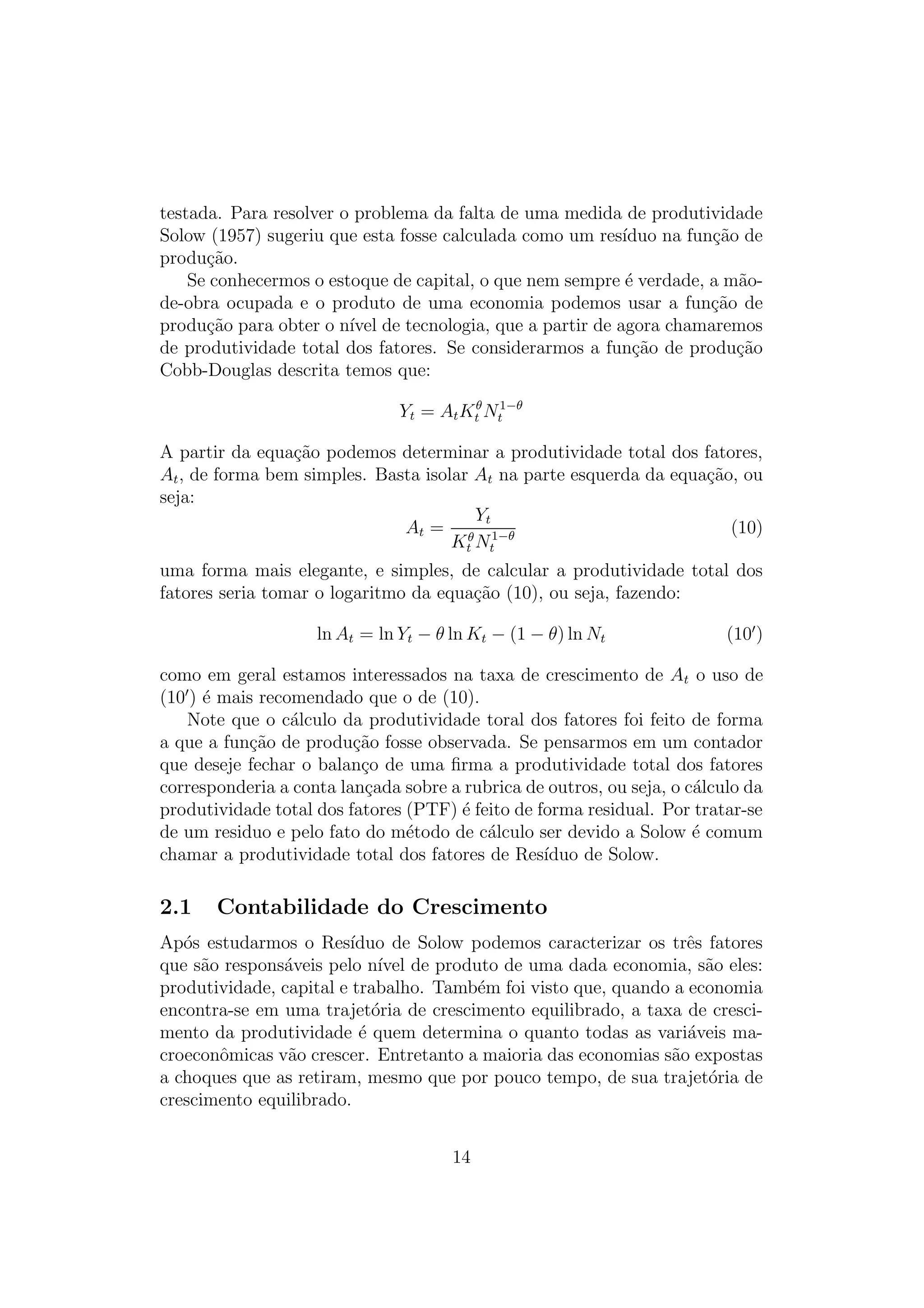 testada. Para resolver o problema da falta de uma medida de produtividade
Solow (1957) sugeriu que esta fosse calculada como um res´
ıduo na fun¸ao de
c˜
produ¸ao.
c˜
Se conhecermos o estoque de capital, o que nem sempre ´ verdade, a m˜oe
a
de-obra ocupada e o produto de uma economia podemos usar a fun¸ao de
c˜
produ¸ao para obter o n´ de tecnologia, que a partir de agora chamaremos
c˜
ıvel
de produtividade total dos fatores. Se considerarmos a fun¸ao de produ¸ao
c˜
c˜
Cobb-Douglas descrita temos que:
Yt = At Ktθ Nt1−θ
A partir da equa¸ao podemos determinar a produtividade total dos fatores,
c˜
At , de forma bem simples. Basta isolar At na parte esquerda da equa¸ao, ou
c˜
seja:
Yt
At = θ 1−θ
(10)
Kt Nt
uma forma mais elegante, e simples, de calcular a produtividade total dos
fatores seria tomar o logaritmo da equa¸ao (10), ou seja, fazendo:
c˜
ln At = ln Yt − θ ln Kt − (1 − θ) ln Nt

(10 )

como em geral estamos interessados na taxa de crescimento de At o uso de
(10 ) ´ mais recomendado que o de (10).
e
Note que o c´lculo da produtividade toral dos fatores foi feito de forma
a
a que a fun¸ao de produ¸ao fosse observada. Se pensarmos em um contador
c˜
c˜
que deseje fechar o balan¸o de uma ﬁrma a produtividade total dos fatores
c
corresponderia a conta lan¸ada sobre a rubrica de outros, ou seja, o c´lculo da
c
a
produtividade total dos fatores (PTF) ´ feito de forma residual. Por tratar-se
e
de um residuo e pelo fato do m´todo de c´lculo ser devido a Solow ´ comum
e
a
e
chamar a produtividade total dos fatores de Res´
ıduo de Solow.

2.1

Contabilidade do Crescimento

Ap´s estudarmos o Res´
o
ıduo de Solow podemos caracterizar os trˆs fatores
e
que s˜o respons´veis pelo n´ de produto de uma dada economia, s˜o eles:
a
a
ıvel
a
produtividade, capital e trabalho. Tamb´m foi visto que, quando a economia
e
encontra-se em uma trajet´ria de crescimento equilibrado, a taxa de crescio
mento da produtividade ´ quem determina o quanto todas as vari´veis mae
a
croeconˆmicas v˜o crescer. Entretanto a maioria das economias s˜o expostas
o
a
a
a choques que as retiram, mesmo que por pouco tempo, de sua trajet´ria de
o
crescimento equilibrado.
14

 