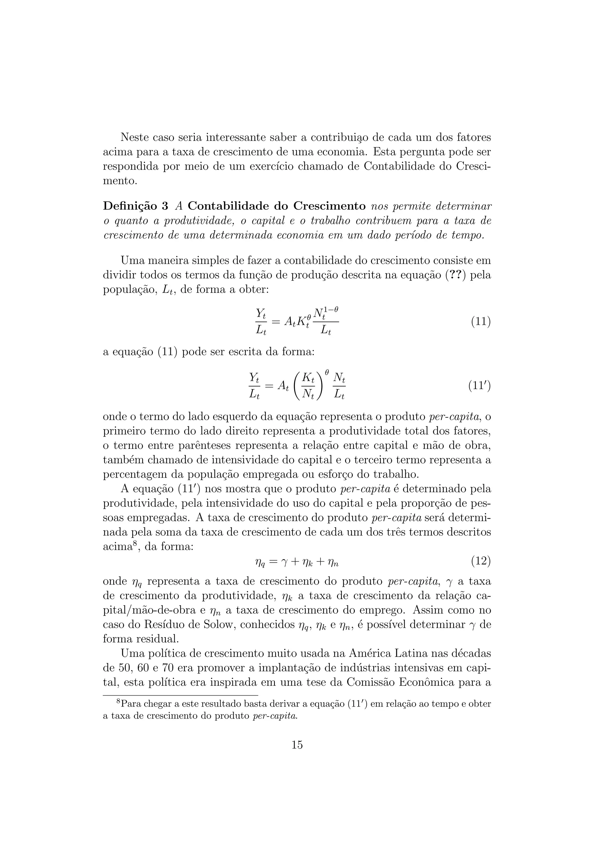 Neste caso seria interessante saber a contribui¸o de cada um dos fatores
a
acima para a taxa de crescimento de uma economia. Esta pergunta pode ser
respondida por meio de um exerc´ chamado de Contabilidade do Cresciıcio
mento.
Deﬁni¸˜o 3 A Contabilidade do Crescimento nos permite determinar
ca
o quanto a produtividade, o capital e o trabalho contribuem para a taxa de
crescimento de uma determinada economia em um dado per´odo de tempo.
ı
Uma maneira simples de fazer a contabilidade do crescimento consiste em
dividir todos os termos da fun¸ao de produ¸ao descrita na equa¸ao (??) pela
c˜
c˜
c˜
popula¸ao, Lt , de forma a obter:
c˜
1−θ
Yt
θ Nt
= A t Kt
Lt
Lt

(11)

a equa¸ao (11) pode ser escrita da forma:
c˜
Yt
= At
Lt

Kt
Nt

θ

Nt
Lt

(11 )

onde o termo do lado esquerdo da equa¸ao representa o produto per-capita, o
c˜
primeiro termo do lado direito representa a produtividade total dos fatores,
o termo entre parˆnteses representa a rela¸ao entre capital e m˜o de obra,
e
c˜
a
tamb´m chamado de intensividade do capital e o terceiro termo representa a
e
percentagem da popula¸ao empregada ou esfor¸o do trabalho.
c˜
c
A equa¸ao (11 ) nos mostra que o produto per-capita ´ determinado pela
c˜
e
produtividade, pela intensividade do uso do capital e pela propor¸ao de pesc˜
soas empregadas. A taxa de crescimento do produto per-capita ser´ determia
nada pela soma da taxa de crescimento de cada um dos trˆs termos descritos
e
acima8 , da forma:
ηq = γ + η k + η n
(12)
onde ηq representa a taxa de crescimento do produto per-capita, γ a taxa
de crescimento da produtividade, ηk a taxa de crescimento da rela¸ao cac˜
pital/m˜o-de-obra e ηn a taxa de crescimento do emprego. Assim como no
a
caso do Res´
ıduo de Solow, conhecidos ηq , ηk e ηn , ´ poss´ determinar γ de
e
ıvel
forma residual.
Uma pol´
ıtica de crescimento muito usada na Am´rica Latina nas d´cadas
e
e
de 50, 60 e 70 era promover a implanta¸ao de ind´strias intensivas em capic˜
u
tal, esta pol´
ıtica era inspirada em uma tese da Comiss˜o Econˆmica para a
a
o
8

Para chegar a este resultado basta derivar a equa¸ao (11 ) em rela¸ao ao tempo e obter
c˜
c˜
a taxa de crescimento do produto per-capita.

15

 