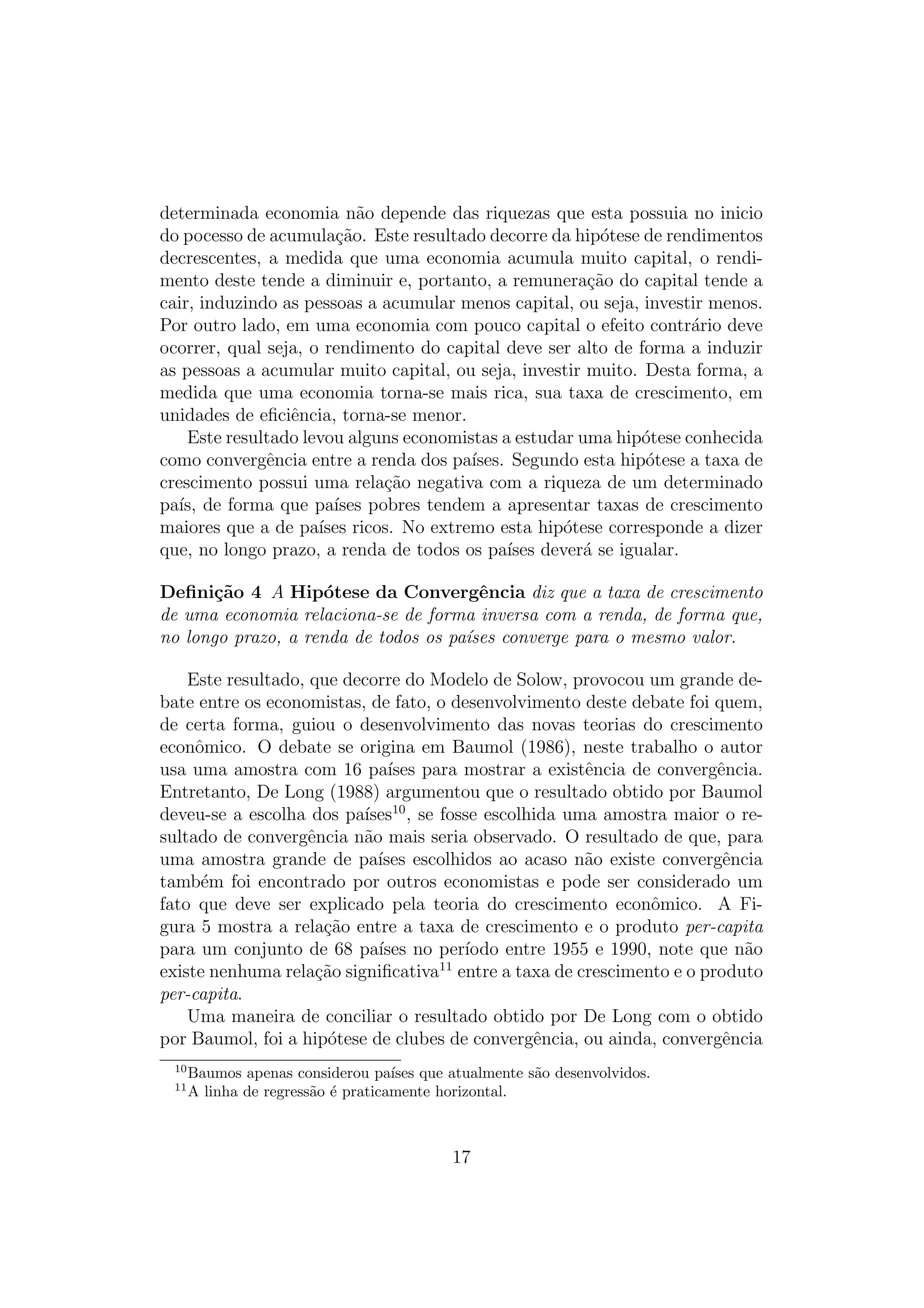 determinada economia n˜o depende das riquezas que esta possuia no inicio
a
do pocesso de acumula¸ao. Este resultado decorre da hip´tese de rendimentos
c˜
o
decrescentes, a medida que uma economia acumula muito capital, o rendimento deste tende a diminuir e, portanto, a remunera¸ao do capital tende a
c˜
cair, induzindo as pessoas a acumular menos capital, ou seja, investir menos.
Por outro lado, em uma economia com pouco capital o efeito contr´rio deve
a
ocorrer, qual seja, o rendimento do capital deve ser alto de forma a induzir
as pessoas a acumular muito capital, ou seja, investir muito. Desta forma, a
medida que uma economia torna-se mais rica, sua taxa de crescimento, em
unidades de eﬁciˆncia, torna-se menor.
e
Este resultado levou alguns economistas a estudar uma hip´tese conhecida
o
como convergˆncia entre a renda dos pa´
e
ıses. Segundo esta hip´tese a taxa de
o
crescimento possui uma rela¸ao negativa com a riqueza de um determinado
c˜
pa´ de forma que pa´ pobres tendem a apresentar taxas de crescimento
ıs,
ıses
maiores que a de pa´ ricos. No extremo esta hip´tese corresponde a dizer
ıses
o
que, no longo prazo, a renda de todos os pa´ dever´ se igualar.
ıses
a
Deﬁni¸˜o 4 A Hip´tese da Convergˆncia diz que a taxa de crescimento
ca
o
e
de uma economia relaciona-se de forma inversa com a renda, de forma que,
no longo prazo, a renda de todos os pa´ses converge para o mesmo valor.
ı
Este resultado, que decorre do Modelo de Solow, provocou um grande debate entre os economistas, de fato, o desenvolvimento deste debate foi quem,
de certa forma, guiou o desenvolvimento das novas teorias do crescimento
econˆmico. O debate se origina em Baumol (1986), neste trabalho o autor
o
usa uma amostra com 16 pa´ para mostrar a existˆncia de convergˆncia.
ıses
e
e
Entretanto, De Long (1988) argumentou que o resultado obtido por Baumol
deveu-se a escolha dos pa´ 10 , se fosse escolhida uma amostra maior o reıses
sultado de convergˆncia n˜o mais seria observado. O resultado de que, para
e
a
uma amostra grande de pa´ escolhidos ao acaso n˜o existe convergˆncia
ıses
a
e
tamb´m foi encontrado por outros economistas e pode ser considerado um
e
fato que deve ser explicado pela teoria do crescimento econˆmico. A Fio
gura 5 mostra a rela¸ao entre a taxa de crescimento e o produto per-capita
c˜
para um conjunto de 68 pa´ no per´
ıses
ıodo entre 1955 e 1990, note que n˜o
a
11
existe nenhuma rela¸ao signiﬁcativa entre a taxa de crescimento e o produto
c˜
per-capita.
Uma maneira de conciliar o resultado obtido por De Long com o obtido
por Baumol, foi a hip´tese de clubes de convergˆncia, ou ainda, convergˆncia
o
e
e
10
11

Baumos apenas considerou pa´ que atualmente s˜o desenvolvidos.
ıses
a
A linha de regress˜o ´ praticamente horizontal.
a e

17

 