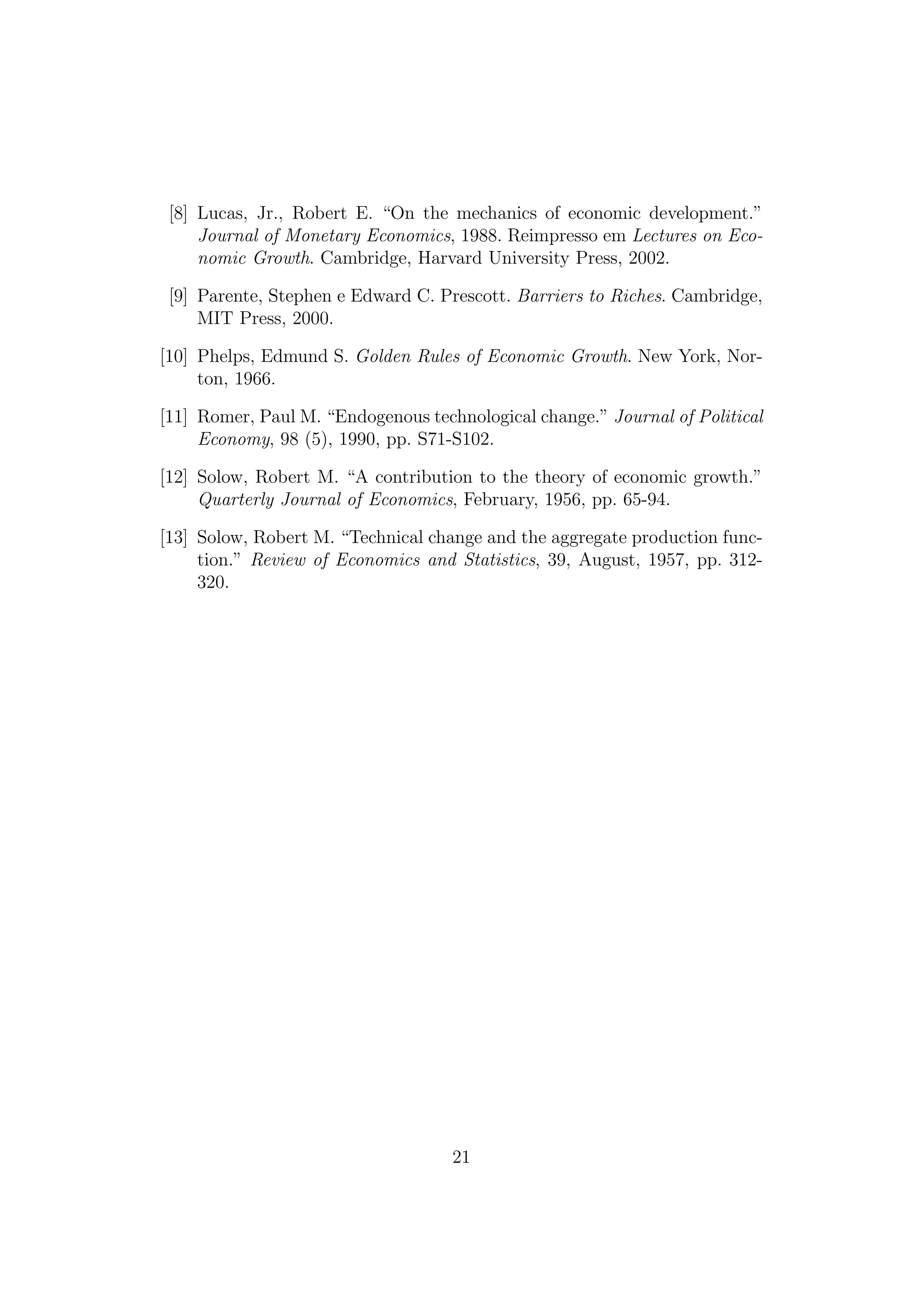 [8] Lucas, Jr., Robert E. “On the mechanics of economic development.”
Journal of Monetary Economics, 1988. Reimpresso em Lectures on Economic Growth. Cambridge, Harvard University Press, 2002.
[9] Parente, Stephen e Edward C. Prescott. Barriers to Riches. Cambridge,
MIT Press, 2000.
[10] Phelps, Edmund S. Golden Rules of Economic Growth. New York, Norton, 1966.
[11] Romer, Paul M. “Endogenous technological change.” Journal of Political
Economy, 98 (5), 1990, pp. S71-S102.
[12] Solow, Robert M. “A contribution to the theory of economic growth.”
Quarterly Journal of Economics, February, 1956, pp. 65-94.
[13] Solow, Robert M. “Technical change and the aggregate production function.” Review of Economics and Statistics, 39, August, 1957, pp. 312320.

21

 