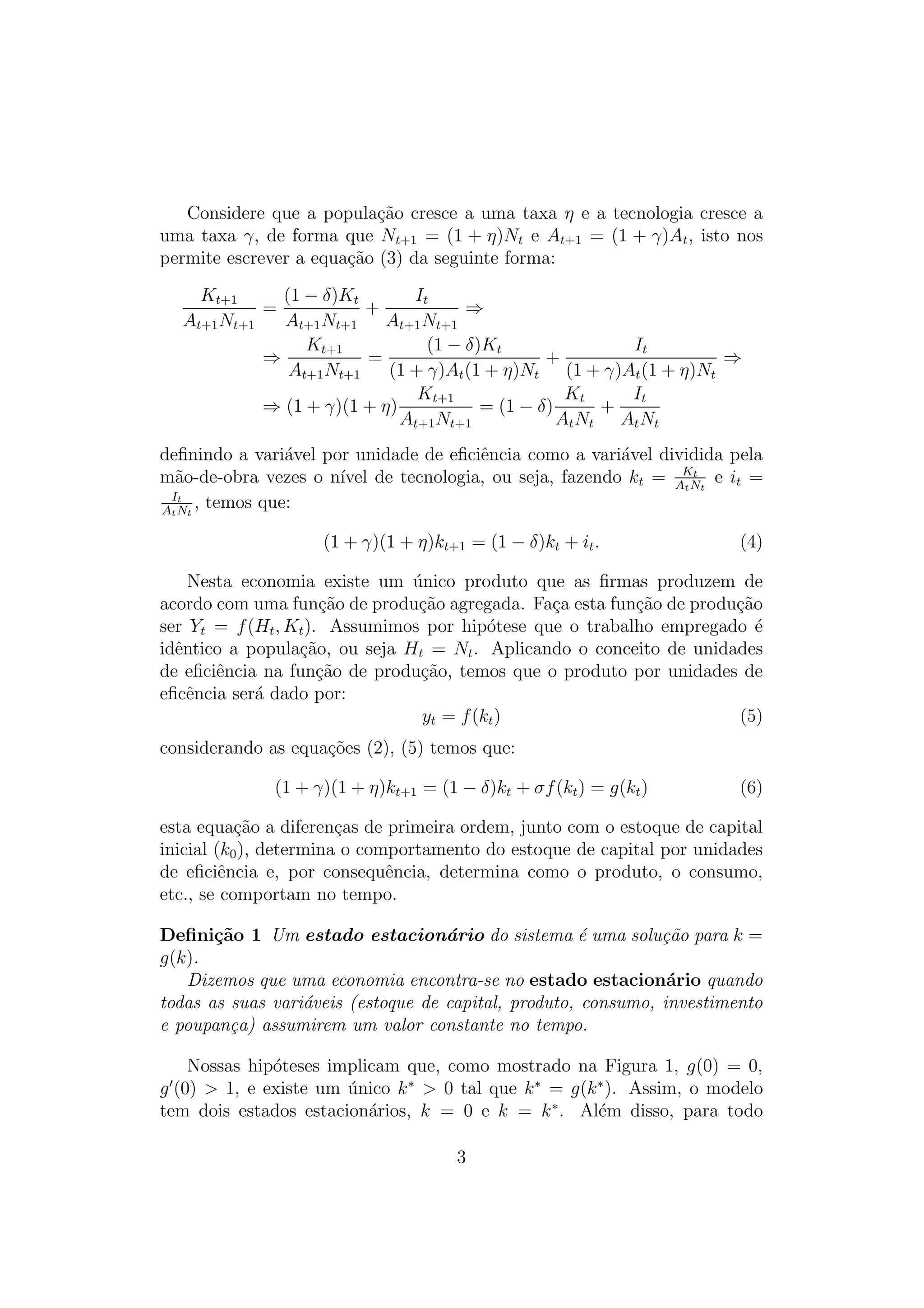 Considere que a popula¸ao cresce a uma taxa η e a tecnologia cresce a
c˜
uma taxa γ, de forma que Nt+1 = (1 + η)Nt e At+1 = (1 + γ)At , isto nos
permite escrever a equa¸ao (3) da seguinte forma:
c˜
Kt+1
(1 − δ)Kt
It
=
+
⇒
At+1 Nt+1
At+1 Nt+1
At+1 Nt+1
(1 − δ)Kt
It
Kt+1
=
+
⇒
⇒
At+1 Nt+1
(1 + γ)At (1 + η)Nt (1 + γ)At (1 + η)Nt
Kt
It
Kt+1
= (1 − δ)
+
⇒ (1 + γ)(1 + η)
At+1 Nt+1
A t Nt A t Nt
deﬁnindo a vari´vel por unidade de eﬁciˆncia como a vari´vel dividida pela
a
e
a
t
m˜o-de-obra vezes o n´ de tecnologia, ou seja, fazendo kt = AKNt e it =
a
ıvel
t
It
, temos que:
At N t
(1 + γ)(1 + η)kt+1 = (1 − δ)kt + it .

(4)

Nesta economia existe um unico produto que as ﬁrmas produzem de
´
acordo com uma fun¸ao de produ¸ao agregada. Fa¸a esta fun¸ao de produ¸ao
c˜
c˜
c
c˜
c˜
ser Yt = f (Ht , Kt ). Assumimos por hip´tese que o trabalho empregado ´
o
e
idˆntico a popula¸ao, ou seja Ht = Nt . Aplicando o conceito de unidades
e
c˜
de eﬁciˆncia na fun¸ao de produ¸ao, temos que o produto por unidades de
e
c˜
c˜
eﬁcˆncia ser´ dado por:
e
a
yt = f (kt )
(5)
considerando as equa¸oes (2), (5) temos que:
c˜
(1 + γ)(1 + η)kt+1 = (1 − δ)kt + σf (kt ) = g(kt )

(6)

esta equa¸ao a diferen¸as de primeira ordem, junto com o estoque de capital
c˜
c
inicial (k0 ), determina o comportamento do estoque de capital por unidades
de eﬁciˆncia e, por consequˆncia, determina como o produto, o consumo,
e
e
etc., se comportam no tempo.
Deﬁni¸˜o 1 Um estado estacion´rio do sistema ´ uma solu¸ao para k =
ca
a
e
c˜
g(k).
Dizemos que uma economia encontra-se no estado estacion´rio quando
a
todas as suas vari´veis (estoque de capital, produto, consumo, investimento
a
e poupan¸a) assumirem um valor constante no tempo.
c
Nossas hip´teses implicam que, como mostrado na Figura 1, g(0) = 0,
o
g (0) > 1, e existe um unico k ∗ > 0 tal que k ∗ = g(k ∗ ). Assim, o modelo
´
tem dois estados estacion´rios, k = 0 e k = k ∗ . Al´m disso, para todo
a
e
3

 