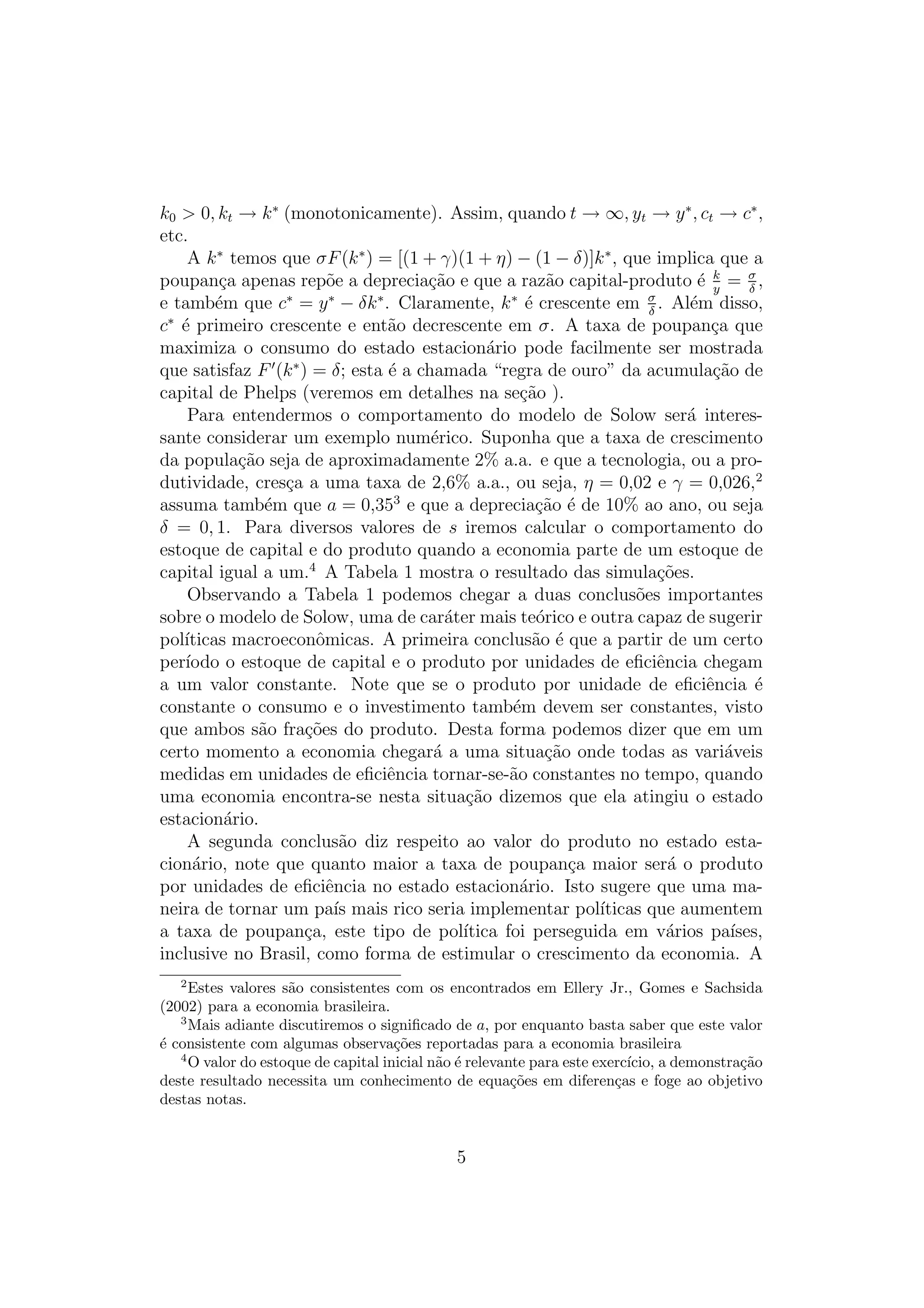 k0 > 0, kt → k ∗ (monotonicamente). Assim, quando t → ∞, yt → y ∗ , ct → c∗ ,
etc.
A k ∗ temos que σF (k ∗ ) = [(1 + γ)(1 + η) − (1 − δ)]k ∗ , que implica que a
poupan¸a apenas rep˜e a deprecia¸ao e que a raz˜o capital-produto ´ k = σ ,
c
o
c˜
a
e y
δ
e
e tamb´m que c∗ = y ∗ − δk ∗ . Claramente, k ∗ ´ crescente em σ . Al´m disso,
e
e
δ
c∗ ´ primeiro crescente e ent˜o decrescente em σ. A taxa de poupan¸a que
e
a
c
maximiza o consumo do estado estacion´rio pode facilmente ser mostrada
a
que satisfaz F (k ∗ ) = δ; esta ´ a chamada “regra de ouro” da acumula¸ao de
e
c˜
capital de Phelps (veremos em detalhes na se¸ao ).
c˜
Para entendermos o comportamento do modelo de Solow ser´ interesa
sante considerar um exemplo num´rico. Suponha que a taxa de crescimento
e
da popula¸ao seja de aproximadamente 2% a.a. e que a tecnologia, ou a proc˜
dutividade, cres¸a a uma taxa de 2,6% a.a., ou seja, η = 0,02 e γ = 0,026,2
c
assuma tamb´m que a = 0,353 e que a deprecia¸ao ´ de 10% ao ano, ou seja
e
c˜ e
δ = 0, 1. Para diversos valores de s iremos calcular o comportamento do
estoque de capital e do produto quando a economia parte de um estoque de
capital igual a um.4 A Tabela 1 mostra o resultado das simula¸oes.
c˜
Observando a Tabela 1 podemos chegar a duas conclus˜es importantes
o
sobre o modelo de Solow, uma de car´ter mais te´rico e outra capaz de sugerir
a
o
pol´
ıticas macroeconˆmicas. A primeira conclus˜o ´ que a partir de um certo
o
a e
per´
ıodo o estoque de capital e o produto por unidades de eﬁciˆncia chegam
e
a um valor constante. Note que se o produto por unidade de eﬁciˆncia ´
e
e
constante o consumo e o investimento tamb´m devem ser constantes, visto
e
que ambos s˜o fra¸oes do produto. Desta forma podemos dizer que em um
a
c˜
certo momento a economia chegar´ a uma situa¸ao onde todas as vari´veis
a
c˜
a
medidas em unidades de eﬁciˆncia tornar-se-˜o constantes no tempo, quando
e
a
uma economia encontra-se nesta situa¸ao dizemos que ela atingiu o estado
c˜
estacion´rio.
a
A segunda conclus˜o diz respeito ao valor do produto no estado estaa
cion´rio, note que quanto maior a taxa de poupan¸a maior ser´ o produto
a
c
a
por unidades de eﬁciˆncia no estado estacion´rio. Isto sugere que uma mae
a
neira de tornar um pa´ mais rico seria implementar pol´
ıs
ıticas que aumentem
a taxa de poupan¸a, este tipo de pol´
c
ıtica foi perseguida em v´rios pa´
a
ıses,
inclusive no Brasil, como forma de estimular o crescimento da economia. A
2

Estes valores s˜o consistentes com os encontrados em Ellery Jr., Gomes e Sachsida
a
(2002) para a economia brasileira.
3
Mais adiante discutiremos o signiﬁcado de a, por enquanto basta saber que este valor
´ consistente com algumas observa¸oes reportadas para a economia brasileira
e
c˜
4
O valor do estoque de capital inicial n˜o ´ relevante para este exerc´
a e
ıcio, a demonstra¸ao
c˜
deste resultado necessita um conhecimento de equa¸oes em diferen¸as e foge ao objetivo
c˜
c
destas notas.

5

 