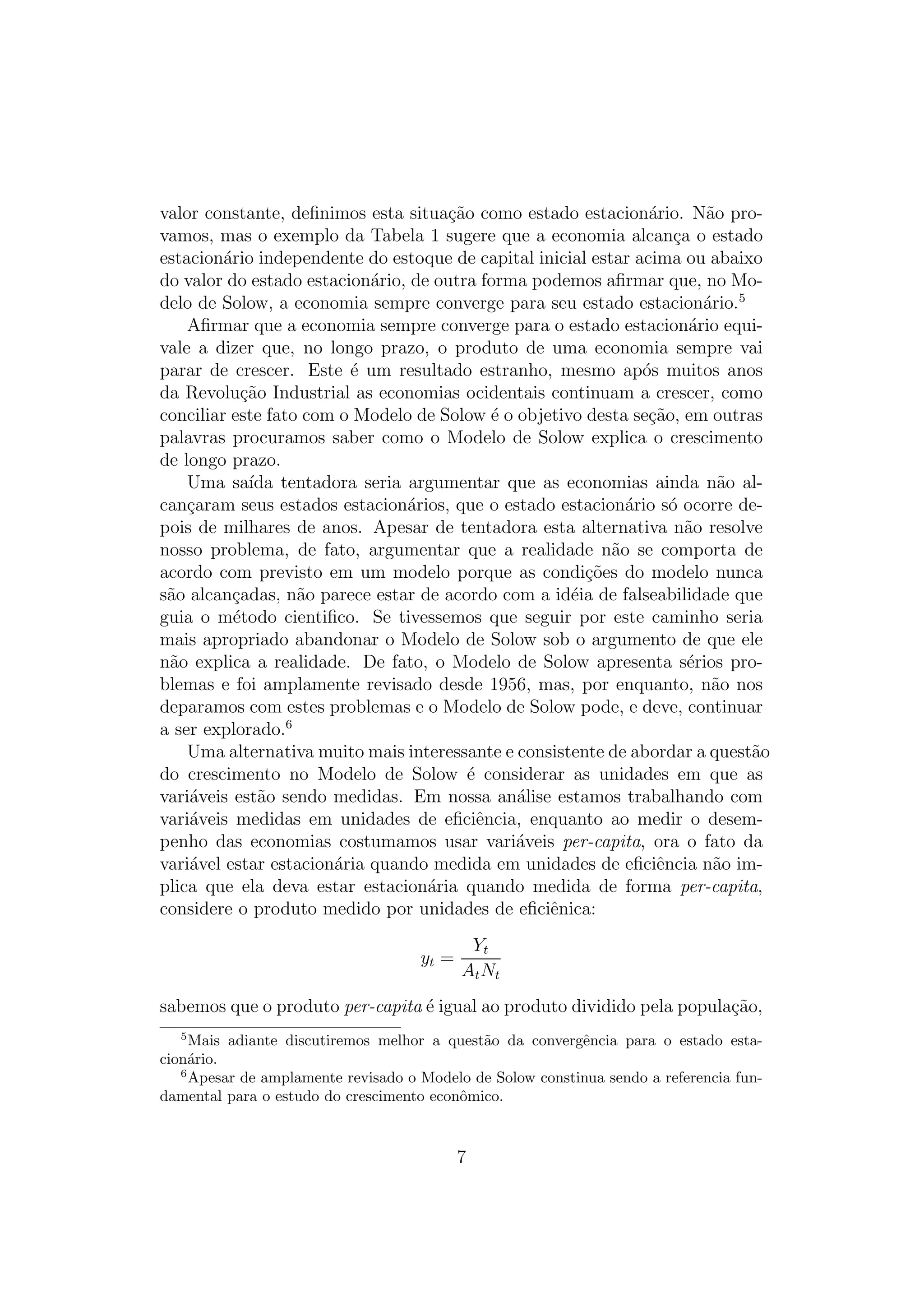 valor constante, deﬁnimos esta situa¸ao como estado estacion´rio. N˜o proc˜
a
a
vamos, mas o exemplo da Tabela 1 sugere que a economia alcan¸a o estado
c
estacion´rio independente do estoque de capital inicial estar acima ou abaixo
a
do valor do estado estacion´rio, de outra forma podemos aﬁrmar que, no Moa
delo de Solow, a economia sempre converge para seu estado estacion´rio.5
a
Aﬁrmar que a economia sempre converge para o estado estacion´rio equia
vale a dizer que, no longo prazo, o produto de uma economia sempre vai
parar de crescer. Este ´ um resultado estranho, mesmo ap´s muitos anos
e
o
da Revolu¸ao Industrial as economias ocidentais continuam a crescer, como
c˜
conciliar este fato com o Modelo de Solow ´ o objetivo desta se¸ao, em outras
e
c˜
palavras procuramos saber como o Modelo de Solow explica o crescimento
de longo prazo.
Uma sa´ tentadora seria argumentar que as economias ainda n˜o alıda
a
can¸aram seus estados estacion´rios, que o estado estacion´rio s´ ocorre dec
a
a
o
pois de milhares de anos. Apesar de tentadora esta alternativa n˜o resolve
a
nosso problema, de fato, argumentar que a realidade n˜o se comporta de
a
acordo com previsto em um modelo porque as condi¸oes do modelo nunca
c˜
s˜o alcan¸adas, n˜o parece estar de acordo com a id´ia de falseabilidade que
a
c
a
e
guia o m´todo cientiﬁco. Se tivessemos que seguir por este caminho seria
e
mais apropriado abandonar o Modelo de Solow sob o argumento de que ele
n˜o explica a realidade. De fato, o Modelo de Solow apresenta s´rios proa
e
blemas e foi amplamente revisado desde 1956, mas, por enquanto, n˜o nos
a
deparamos com estes problemas e o Modelo de Solow pode, e deve, continuar
a ser explorado.6
Uma alternativa muito mais interessante e consistente de abordar a quest˜o
a
do crescimento no Modelo de Solow ´ considerar as unidades em que as
e
vari´veis est˜o sendo medidas. Em nossa an´lise estamos trabalhando com
a
a
a
vari´veis medidas em unidades de eﬁciˆncia, enquanto ao medir o desema
e
penho das economias costumamos usar vari´veis per-capita, ora o fato da
a
vari´vel estar estacion´ria quando medida em unidades de eﬁciˆncia n˜o ima
a
e
a
plica que ela deva estar estacion´ria quando medida de forma per-capita,
a
considere o produto medido por unidades de eﬁciˆnica:
e
yt =

Yt
A t Nt

sabemos que o produto per-capita ´ igual ao produto dividido pela popula¸ao,
e
c˜
5

Mais adiante discutiremos melhor a quest˜o da convergˆncia para o estado estaa
e
cion´rio.
a
6
Apesar de amplamente revisado o Modelo de Solow constinua sendo a referencia fundamental para o estudo do crescimento econˆmico.
o

7

 