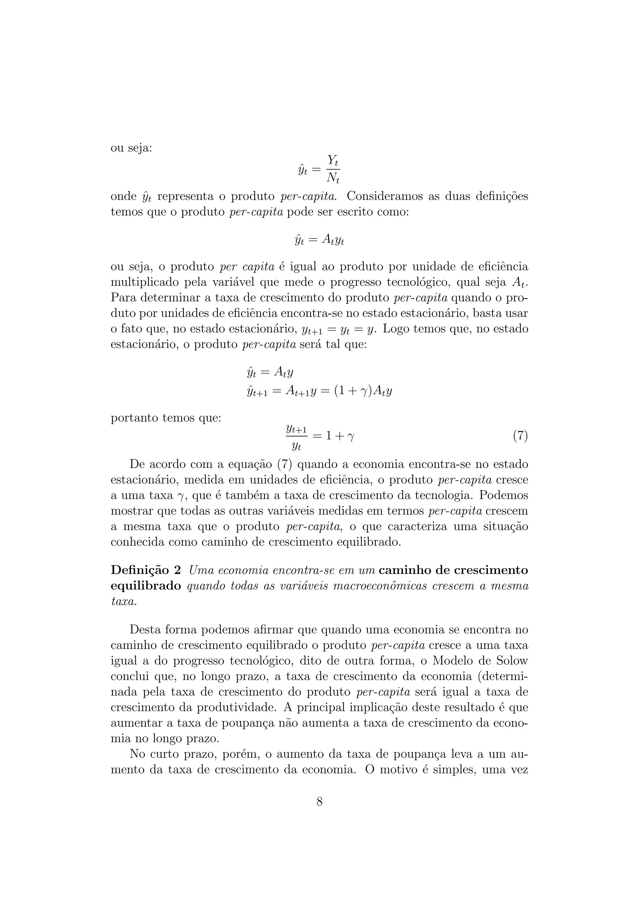 ou seja:

Yt
Nt
onde yt representa o produto per-capita. Consideramos as duas deﬁni¸oes
ˆ
c˜
temos que o produto per-capita pode ser escrito como:
yt =
ˆ

y t = A t yt
ˆ
ou seja, o produto per capita ´ igual ao produto por unidade de eﬁciˆncia
e
e
multiplicado pela vari´vel que mede o progresso tecnol´gico, qual seja At .
a
o
Para determinar a taxa de crescimento do produto per-capita quando o produto por unidades de eﬁciˆncia encontra-se no estado estacion´rio, basta usar
e
a
o fato que, no estado estacion´rio, yt+1 = yt = y. Logo temos que, no estado
a
estacion´rio, o produto per-capita ser´ tal que:
a
a
yt = A t y
ˆ
yt+1 = At+1 y = (1 + γ)At y
ˆ
portanto temos que:

yt+1
=1+γ
yt

(7)

De acordo com a equa¸ao (7) quando a economia encontra-se no estado
c˜
estacion´rio, medida em unidades de eﬁciˆncia, o produto per-capita cresce
a
e
a uma taxa γ, que ´ tamb´m a taxa de crescimento da tecnologia. Podemos
e
e
mostrar que todas as outras vari´veis medidas em termos per-capita crescem
a
a mesma taxa que o produto per-capita, o que caracteriza uma situa¸ao
c˜
conhecida como caminho de crescimento equilibrado.
Deﬁni¸˜o 2 Uma economia encontra-se em um caminho de crescimento
ca
equilibrado quando todas as vari´veis macroeconˆmicas crescem a mesma
a
o
taxa.
Desta forma podemos aﬁrmar que quando uma economia se encontra no
caminho de crescimento equilibrado o produto per-capita cresce a uma taxa
igual a do progresso tecnol´gico, dito de outra forma, o Modelo de Solow
o
conclui que, no longo prazo, a taxa de crescimento da economia (determinada pela taxa de crescimento do produto per-capita ser´ igual a taxa de
a
crescimento da produtividade. A principal implica¸ao deste resultado ´ que
c˜
e
aumentar a taxa de poupan¸a n˜o aumenta a taxa de crescimento da econoc a
mia no longo prazo.
No curto prazo, por´m, o aumento da taxa de poupan¸a leva a um aue
c
mento da taxa de crescimento da economia. O motivo ´ simples, uma vez
e
8

 