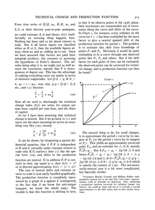 TECHNICAL CHANGE AND PRODUCTION FUNCTION 3I3
From time series of Q/Q, Wk, K/K, w,, and
L/L or their discrete year-to-year analogues,
we could estimate A/A and thence A(t) itself.
Actually an amusing thing happens here.
Nothing has been said so far about returns to
scale. But if all factor inputs are classified
either as K or L, then the available figuresal-
ways show WKand wi. adding up to one. Since
we have assumed that factors are paid their
marginal products, this amounts to assuming
the hypotheses of Euler's theorem. The cal-
culus being what it is, we mightjust as well as-
sume the conclusion, namely that F is homo-
geneotusof degreeone. This has the advantage
of makingeverythingcome out neatly in terms
of intensive magnitudes. Let Q/L = q, K/L =
k, wI, = I - WK; note that q/q = Q/Q - L/L
etc., and (2) becomes
q=-+WK- (2a)
q A k
Now all we need to disentangle the technical
change index A(t) are series for output per
man hour, capital per man hour, and the share
of capital.
So far I have been assuming that technical
changeis neutral. But if we go back to (i) and
carryout the same reasoningwe arriveat some-
thing very like (2a), namely
q = F t + Wk
k (2b)
q F Zt k
It can be shown,by integratinga partial dif-
ferential equation, that if F/F is independent
of K and L (actually underconstant returnsto
scale only K/L matters) then (i) has the spe-
cial form (ia) and shifts in the production
functionare neutral. If in additionF/F is con-
stant in time, say equal to a, then A(t) = el'
or in discreteapproximationA(t) (I + a)'.
The case of neutral shifts and constant re-
turnsto scale is noweasily handledgraphically.
The production function is completely repre-
sented by a graph of q against k (analogously
to the fact that if we know the unit-output
isoquant, we know the whole map). The
trouble is that this function is shifting in time,
so that if we observepoints in the (q,k) plane,
their movementsare compoundedout of move-
ments along the curve and shifts of the curve.
In Chart i, for instance, every ordinateon the
curve for t = i has been multipliedby the same
factor to give a neutral upward shift of the
productionfunction for period 2. The problem
is to estimate this shift from knowledge of
points P1 and P. Obviously it would be quite
misleadingto fit a curve through raw observed
points like P1, P., and others. But if the shift
factor for each point of time can be estimated,
the observedpoints can be correctedfor techni-
cal change, and a productionfunction can then
be found.>
The natural thing to do, for small changes,
is to approximatethe period2 curve by its tan-
gent at P., (or the period i curve by its tangent
at P1). This yields an approximatelycorrected
point P1,, and an estimate for A A/A, namely
P12P11qj * But k1P12 = q.>- q/3k A k and
hence P12PI = q2 - q1- 3q/3k A k = A q
- 3q/3k Ak and A A/A = P12P1/qj = A q/q -
3q/3k (k/q) A k/k= A q/q-w, A k/k which
is exactly the content of (2a). The not-neces-
sarily-neutral case is a bit more complicated,
but basically similar.
CHIART I
q P_t ___ t:2
Q2-- - - - - - - -- -- - -
-r- I |I
I Ik
Q, I~~~~~kk
2
Professors Wassily Leontief and William Fellner inde-
pendently pointed out to me that this "first-order" approxi-
mation could in principle be improved. After estimating
a production function corrected for technical change (see
below), one could go back and use it to provide a second
approximation to the shift series, and on into further itera-
tions.
 