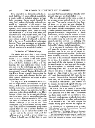 3I6 THE REVIEW OF ECONOMICS AND STATISTICS
I was temptedto end this sectionwith the re-
markthat the A(t) series, which is meant to be
a rough profile of technical change, at least
looks reasonable. But on second thought I de-
cided that I had very little priornotion of what
would be "reasonable" in this context. One
notes with satisfactionthat the trendis strongly
upward; had it turned out otherwise I would
not now be writingthis paper. There are sharp
dips after each of the World Wars; these, like
the sharp rises that preceded them, can easily
be rationalized. It is more suggestive that the
curve shows a distinct levelling-offin the last
half of the I92o's. A sustainedrise beginsagain
in I930. There is an unpleasantsawtoothchar-
acter to the first few years of the A A/A curve,
whichI imagineto be a statistical artifact.
The Outlinesof TechnicalChange
The reader will note that I have already
drifted into the habit of calling the curve of
Chart 2 A A/A instead of the more general
A F/F. In fact, a scatter of A F/F against
K/L (not shown) indicates no trace of a rela-
tionship. So I may state it as a formal conclu-
sion that over the period I909-49, shifts in the
aggregateproductionfunction netted out to be
approximatelyneutral. Perhaps I should recall
that I have definedneutrality to mean that the
shifts were pure scale changes, leaving mar-
ginal rates of substitution unchangedat given
capital/labor ratios.
Not only is A A/A uncorrelatedwith K/L,
but one might almost conclude from the graph-
that A A/A is essentially constant in time, ex-
hibitingmoreor less randomfluctuationsabout
a fixed mean. Almost, but not quite, for there
does seem to be a break at about I930. There
is some evidence that the average rate of prog-
ress in the years I909-29 was smallerthan that
from I930-49. The first 2I relativeshifts aver-
age about 9/Ia of one per cent per year, while
the last I9 average214 per cent peryear. Even
if the year I929, which showed a strong down-
wardshift, is moved fromthe first groupto the
second, there is still a contrast between an
averagerate of I.2 per cent in the firsthalf and
I.9 per cent in the second. Such post hoc
splitting-up of a period is always dangerous.
Perhaps I should leave it that there is some
evidence that technical change (broadly inter-
preted) may have acceleratedafter I929.
The over-all result for the whole 40 years is
an average upward shift of about I.5 per cent
per year. This may be comparedwith a figure
of about .75 per cent per year obtained by
Stefan Valavanis-Vailby a differentand rather
less generalmethod,for the period I869-I948.4
Another possible comparison is with the out-
put-per-unit-of-input computations of Jacob
Schmookler,5which show an increase of some
36 per cent in outputper unit of input between
the decades1904-13 and 1929-38. OurA(t)
rises36.5 per cent between I909 and I934. But
these are not really comparableestimates,since
Schmookler'sfiguresinclude agriculture.
As a last general conclusion, after which I
will leave the interested reader to his own imn-
pressions, over the 40 year period output per
man hour approximatelydoubled. At the same
time, accordingto Chart 2, the cumulative up-
wardshift in the productionfunctionwas about
8o per cent. It is possible to argue that about
one-eighthof the total increase is traceable to
increasedcapitalper manhour,and the remain-
ing seven-eighths to technical change. The
reasoningis this: real GNP per man hour in-
creased from $.623 to $I.2 75. Divide the latter
figure by I.809, which is the I949 value for
A(t), and thereforethe full shift factor for the
40 years. The result is a "corrected"GNP per
man hour, net of technical change, of $.705.
Thus about 8 cents of the 65 cent increase can
be imputed to increased capital intensity, and
the remainderto increasedproductivity.6
Of course this is not meant to suggest that
the observed rate of technical progress would
have persisted even if the rate of investment
had been much smaller or had fallen to zero.
Obviouslymuch,perhapsnearly all, innovation
must be embodiedin new plant and equipment
to be realized at all. One could imagine this
process taking place without net capital for-
4 S. Valavanis-Vail, "An Econometric Model of Growth,
U.S.A. i869-i953," American Economic Review, Papers and
Proceedings, XLV (May I955), 2I7.
5J. Schmookler, "The Changing Efficiency of the Ameri-
can Economy, I869-I938," this REViEW (August 1952), 226.
' For the first half of the period, I909-29, a similar com-
putation attributes about one-third of the observed increase
in GNP per man-hour to increased capital intensity.
 