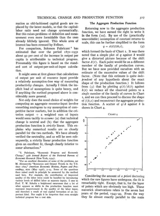 TECHNICAL CHANGE AND PRODUCTION FUNCTION 3I7
mation as old-fashioned capital goods are re-
placed by the latest models, so that the capital-
labor ratio need not change systematically.
But this raisesproblemsof definitionandmeas-
urement even more formidable than the ones
already blithely ignored. This whole area of
interesthas beenstressedby Fellner.
For comparison, Solomon Fabricant7 has
estimated that over the period I87I-195I
about go per cent of the increase in output per
capita is attributable to technical progress.
Presumably this figure is based on the stand-
ard sort of output-per-unit-of-input calcula-
tion.
It mightseem at firstglance that calculations
of output per unit of resource input provide
a relatively assumption-freeway of measuring
productivity changes. Actually I think the im-
plicit load of assumptions is quite heavy, and
if anything the method proposedabove is con-
siderablymore general.
Not only does the usual choice of weights for
computingan aggregate resource-inputinvolve
somethinganalogousto my assumptionof com-
petitive factor markets,but in addition the cri-
terion output . a weighted sum of inputs
wouldseem tacitly to assume (a) that technical
change is neutral and (b) that the aggregate
productionfunction is strictly linear. This ex-
plains why numerical results are so closely
parallel for the two methods. We have already
verifiedthe neutrality, and as will be seen sub-
sequently, a strictly linear productionfunction
gives an excellent fit, though clearly inferior to
someXalternatives.8
The AggregateProductionFunction
Returning now to the aggregate production
function, we have earned the right to write it
in the form (ia). By use of the (practically
unavoidable) assumptionof constantreturnsto
scale, this can be furthersimplifiedto the form
q = A(t)f(k,), (3)
which formedthe basis of Chart i. It was there
noted that a simple plot of q against k would
give a distorted picture because of the shift
factorA(t). Each point wouldlie on a different
member of the family of production curves.
But we have now provided ourselves with an
estimate of the successive values of the shift
factor. (Note that this estimate is quite inde-
pendent of any hypothesis about the exact
shape of the production function.) It follows
from (3) that by plotting q(t) /A (t) against
k(t) we reduce all the observed points to a
single memberof the family of curves in Chart
I, andwe can then proceedto discuss the shape
of f(k,i) and reconstructthe aggregateproduc-
tion function. A scatter of q/A against k is
shownin Chart4.
Consideringthe amountof a prioridoctoring
which the rawfigureshave undergone,the fit is
remarkablytight. Except, that is, for the layer
of points which are obviously too high. These
maverick observations relate to the seven last
years of the period, 1943-49. From the way
they lie almost exactly parallel to the main
CHART 4
74
q *~~~~~~~~~~~~~
A
A72-
70~ ~ ~ ~ ~ ~~~_70 -#O0 S
s
68 -
,
66 -
.64 _
*#
62
1 1 1 I I 1
20 22 24 2.6 28 3.0 3.2 k 3.4
S. Fabricant, "Economic Progress and Economic
Change," 34th Annual Report of the National Bureau of
Economic Research (New York, I954).
8 For an excellent discussion of some of the problems, see
M. Abramovitz "Resources and Output Trends in the U.S.
since I870," American Economic Review, Papers and Pro-
ceedings, XLVI (May I956), 5-23. Some of the questions
there raised could in principle be answered by the method
used here. For example, the contribution of improved
quality of the labor force could be handled by introducing
various levels of skilled labor as separate inputs. I owe to
Prof. T. W. Schultz a heightened awareness that a lot of
what appears as shifts in the production function must
represent improvement in the quality of the labor input,
and therefore a result of real capital formation of an im-
portant kind. Nor ought it be forgotten that even straight
technical progress has a cost side.
 