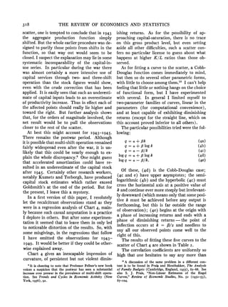 318 THE REVIEW OF ECONOMICS AND STATISTICS
scatter, one is temptedto concludethat in I943
the aggregate production function simply
shifted. But the whole earlierprocedurewas de-
signed to purify those points from shifts in the
function, so that way out would seem to be
closed.I suspectthe explanationmay lie in some
systematic incomparability of the capital-in-
use series. In particular during the war there
was almost certainly a more intensive use of
capital services through two- and three-shift
operation than the stock figures would show,
even with the crude correction that has been
applied. It is easily seen that such an underesti-
mate of capital inputs leads to an overestimate
of productivityincrease. Thus in effect each of
the affectedpoints should really lie higher and
toward the right. But further analysis shows
that, for the ordersof magnitudeinvolved, the
net result would be to pull the observations
closer to the rest of the scatter.
At best this might account for I943-I945.
There remains the postwar period. Although
it is possiblethat multi-shiftoperationremained
fairly widespreadeven after the war, it is un-
likely that this could be nearly enough to ex-
plain the whole discrepancy.9 One might guess
that accelerated amortization could have re-
sulted in an underestimateof the capital stock
after I945. Certainly other researchworkers,
notably Kuznets and Terborgh,have produced
capital stock estimates which rather exceed
Goldsmith'sat the end of the period. But for
the present, I leave this a mystery.
In a first version of this paper, I resolutely
let the recalcitrantobservations stand as they
were in a regressionanalysis of Chart4, main-
ly because such casual amputationis a practice
I deplorein others. But after some experimen-
tation it seemed that to leave them in only led
to noticeable distortionof the results. So, with
some misgivings, in the regressionsthat follow
I have omitted the observations for I943-
I949. It wouldbe betterif they could be other-
wise explained away.
Chart 4 gives an inescapable impression of
curvature,of persistent but not violent dimin-
ishing returns. As for the possibility of ap-
proaching capital-saturation,there is no trace
on this gross product level, but even setting
aside all other difficulties,such a scatter con-
fers no particular license to guess about what
happens at higher K/L ratios than those ob-
served.
As for fitting a curve to the scatter, a Cobb-
Douglas function comes immediately to mind,
but then so do several other parametricforms,
with little to chooseamongthem.'0 I can't help
feeling that little or nothinghangson the choice
of functional form, but I have experimented
with several. In general I limited myself to
two-parameterfamilies of curves, linear in the
parameters (for computational convenience),
and at least capable of exhibiting diminishing
returns (except for the straight line, which on
this account proved inferior to all others).
The particularpossibilitiestriedwere the fol-
lowing:
q=a+,Bk (4a)
q=a +,8log k (4b)
q = a -,lk (4c)
logq = a +,8 logk (4d)
log q = a- 8/k. (4e)
Of these, (4d) is the Cobb-Douglas case;
(4c and e) have upper asymptotes; the semi-
logarithmic (4b) and the hyperbolic (4c) must
cross the horizontalaxis at a positive value of
k and continueevermoresteeply but irrelevant-
ly downward(whichmeansonly that someposi-
tive k must be achieved before any output is
forthcoming,but this is far outside the range
of observation); (4e) begins at the originwith
a phase of increasing returns and ends with a
phase of diminishing returns- the point of
inflection occurs at k = /3/2 and needless to
say all our observed points come well to the
right of this.
The results of fitting these five curves to the
scatter of Chart4 are shown in Table 2.
The correlationcoefficientsare uniformly so
high that one hesitates to say any more than
'It is cheering to note that Professor Fellner's new book
voices a suspicion that the postwar has seen a substantial
increase over prewar in the prevalence of multi-shift opera-
tion. See Trendsand Cycles in EconomicActivity (New
York, 1956), 92.
'0A discussion of the same problem in a different con-
text is to be found in Prais and Houthakker, The Analysis
of Family Budgets (Cambridge, England, I955), 82-88. See
also S. J. Prais, "Non-Linear Estimates of the Engel
Curves," Review of Economic Studies, No. 52 (I952-53),
87-Io4.
 