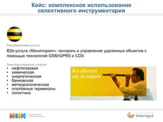 Рекламируемая услуга B2b- услуга «Мониторинг»: контроль и управление удаленных объектов   с помощью технологий  GSM/GPRS  и  CDS Заинтересованные отрасли нефтегазовая химическая энергетическая банковская метеорологическая платёжные терминалы логистика Кейс: комплексное использование селективного инструментария 