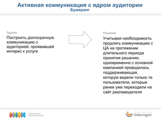 Задача Построить долгосрочную коммуникацию с аудиторией, проявившей интерес к услуге Решение Учитывая необходимость продлить коммуникацию с ЦА на протяжении длительного периода принятия решения, одновременно с основной кампанией проводилась поддерживающая, которую видели только те пользователи, которые ранее уже переходили на сайт рекламодателя Активная коммуникация с ядром аудитории Бумеранг 