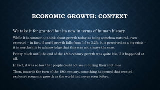 ECONOMIC GROWTH: CONTEXT
We take it for granted but its new in terms of human history
While it is common to think about growth today as being somehow natural, even
expected – in fact, if world growth falls from 3.5 to 3.2%, it is perceived as a big crisis –
it is worthwhile to acknowledge that this was not always the case.
Pretty much until the end of the 18th century growth was quite low, if it happened at
all.
In fact, it was so low that people could not see it during their lifetimes
Then, towards the turn of the 18th century, something happened that created
explosive economic growth as the world had never seen before.
 