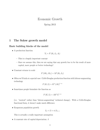 Economic Growth
Spring 2013
1 The Solow growth model
Basic building blocks of the model
• A production function
Yt = F (Kt, Lt, At)
– This is a hugely important concept
– Once we assume this, then we are saying that any growth has to be the result of more
capital, more people or better technology!
• Constant returns to scale
F (λKt, λLt) = λF (Kt, Lt)
• Often we’ll look at a special case: Cobb-Douglas production function with labour-augmenting
technology
F (K, L) = Kα
(AL)1−α
• Sometimes people formulate the function as
F (K, L) = AKα
L1−α
(i.e. “neutral” rather than “labour-augmenting” technical change). With a Cobb-Douglas
functional form, it doesn’t make much diﬀerence.
• Exogenous population growth
Lt = (1 + n) Lt−1
This is actually a really important assumption
• A constant rate of capital depreciation: δ
1
 