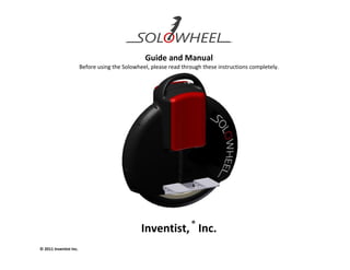 Guide and Manual
                        Before using the Solowheel, please read through these instructions completely.




                                                Inventist, ® Inc.
© 2011 Inventist Inc.
 