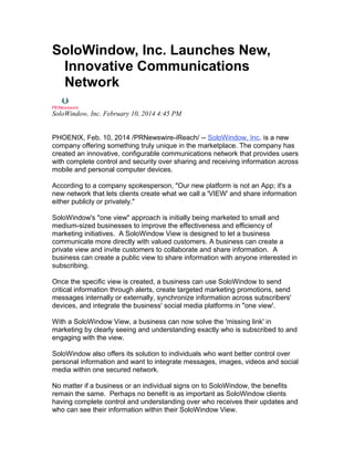 SoloWindow, Inc. Launches New,
Innovative Communications
Network
SoloWindow, Inc. February 10, 2014 4:45 PM
PHOENIX, Feb. 10, 2014 /PRNewswire-iReach/ -- SoloWindow, Inc. is a new
company offering something truly unique in the marketplace. The company has
created an innovative, configurable communications network that provides users
with complete control and security over sharing and receiving information across
mobile and personal computer devices.
According to a company spokesperson, "Our new platform is not an App; it's a
new network that lets clients create what we call a 'VIEW' and share information
either publicly or privately."
SoloWindow's "one view" approach is initially being marketed to small and
medium-sized businesses to improve the effectiveness and efficiency of
marketing initiatives. A SoloWindow View is designed to let a business
communicate more directly with valued customers. A business can create a
private view and invite customers to collaborate and share information. A
business can create a public view to share information with anyone interested in
subscribing.
Once the specific view is created, a business can use SoloWindow to send
critical information through alerts, create targeted marketing promotions, send
messages internally or externally, synchronize information across subscribers'
devices, and integrate the business' social media platforms in "one view'.
With a SoloWindow View, a business can now solve the 'missing link' in
marketing by clearly seeing and understanding exactly who is subscribed to and
engaging with the view.
SoloWindow also offers its solution to individuals who want better control over
personal information and want to integrate messages, images, videos and social
media within one secured network.
No matter if a business or an individual signs on to SoloWindow, the benefits
remain the same. Perhaps no benefit is as important as SoloWindow clients
having complete control and understanding over who receives their updates and
who can see their information within their SoloWindow View.
 